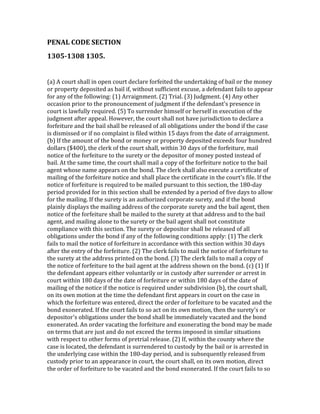 PENAL	
  CODE	
  SECTION	
  	
  
1305-­1308	
  1305.	
  	
  	
  
	
  

(a)	
  A	
  court	
  shall	
  in	
  open	
  court	
  declare	
  forfeited	
  the	
  undertaking	
  of	
  bail	
  or	
  the	
  money	
  
or	
  property	
  deposited	
  as	
  bail	
  if,	
  without	
  sufficient	
  excuse,	
  a	
  defendant	
  fails	
  to	
  appear	
  
for	
  any	
  of	
  the	
  following:	
  (1)	
  Arraignment.	
  (2)	
  Trial.	
  (3)	
  Judgment.	
  (4)	
  Any	
  other	
  
occasion	
  prior	
  to	
  the	
  pronouncement	
  of	
  judgment	
  if	
  the	
  defendant's	
  presence	
  in	
  
court	
  is	
  lawfully	
  required.	
  (5)	
  To	
  surrender	
  himself	
  or	
  herself	
  in	
  execution	
  of	
  the	
  
judgment	
  after	
  appeal.	
  However,	
  the	
  court	
  shall	
  not	
  have	
  jurisdiction	
  to	
  declare	
  a	
  
forfeiture	
  and	
  the	
  bail	
  shall	
  be	
  released	
  of	
  all	
  obligations	
  under	
  the	
  bond	
  if	
  the	
  case	
  
is	
  dismissed	
  or	
  if	
  no	
  complaint	
  is	
  filed	
  within	
  15	
  days	
  from	
  the	
  date	
  of	
  arraignment.	
  
(b)	
  If	
  the	
  amount	
  of	
  the	
  bond	
  or	
  money	
  or	
  property	
  deposited	
  exceeds	
  four	
  hundred	
  
dollars	
  ($400),	
  the	
  clerk	
  of	
  the	
  court	
  shall,	
  within	
  30	
  days	
  of	
  the	
  forfeiture,	
  mail	
  
notice	
  of	
  the	
  forfeiture	
  to	
  the	
  surety	
  or	
  the	
  depositor	
  of	
  money	
  posted	
  instead	
  of	
  
bail.	
  At	
  the	
  same	
  time,	
  the	
  court	
  shall	
  mail	
  a	
  copy	
  of	
  the	
  forfeiture	
  notice	
  to	
  the	
  bail	
  
agent	
  whose	
  name	
  appears	
  on	
  the	
  bond.	
  The	
  clerk	
  shall	
  also	
  execute	
  a	
  certificate	
  of	
  
mailing	
  of	
  the	
  forfeiture	
  notice	
  and	
  shall	
  place	
  the	
  certificate	
  in	
  the	
  court's	
  file.	
  If	
  the	
  
notice	
  of	
  forfeiture	
  is	
  required	
  to	
  be	
  mailed	
  pursuant	
  to	
  this	
  section,	
  the	
  180-­‐day	
  
period	
  provided	
  for	
  in	
  this	
  section	
  shall	
  be	
  extended	
  by	
  a	
  period	
  of	
  five	
  days	
  to	
  allow	
  
for	
  the	
  mailing.	
  If	
  the	
  surety	
  is	
  an	
  authorized	
  corporate	
  surety,	
  and	
  if	
  the	
  bond	
  
plainly	
  displays	
  the	
  mailing	
  address	
  of	
  the	
  corporate	
  surety	
  and	
  the	
  bail	
  agent,	
  then	
  
notice	
  of	
  the	
  forfeiture	
  shall	
  be	
  mailed	
  to	
  the	
  surety	
  at	
  that	
  address	
  and	
  to	
  the	
  bail	
  
agent,	
  and	
  mailing	
  alone	
  to	
  the	
  surety	
  or	
  the	
  bail	
  agent	
  shall	
  not	
  constitute	
  
compliance	
  with	
  this	
  section.	
  The	
  surety	
  or	
  depositor	
  shall	
  be	
  released	
  of	
  all	
  
obligations	
  under	
  the	
  bond	
  if	
  any	
  of	
  the	
  following	
  conditions	
  apply:	
  (1)	
  The	
  clerk	
  
fails	
  to	
  mail	
  the	
  notice	
  of	
  forfeiture	
  in	
  accordance	
  with	
  this	
  section	
  within	
  30	
  days	
  
after	
  the	
  entry	
  of	
  the	
  forfeiture.	
  (2)	
  The	
  clerk	
  fails	
  to	
  mail	
  the	
  notice	
  of	
  forfeiture	
  to	
  
the	
  surety	
  at	
  the	
  address	
  printed	
  on	
  the	
  bond.	
  (3)	
  The	
  clerk	
  fails	
  to	
  mail	
  a	
  copy	
  of	
  
the	
  notice	
  of	
  forfeiture	
  to	
  the	
  bail	
  agent	
  at	
  the	
  address	
  shown	
  on	
  the	
  bond.	
  (c)	
  (1)	
  If	
  
the	
  defendant	
  appears	
  either	
  voluntarily	
  or	
  in	
  custody	
  after	
  surrender	
  or	
  arrest	
  in	
  
court	
  within	
  180	
  days	
  of	
  the	
  date	
  of	
  forfeiture	
  or	
  within	
  180	
  days	
  of	
  the	
  date	
  of	
  
mailing	
  of	
  the	
  notice	
  if	
  the	
  notice	
  is	
  required	
  under	
  subdivision	
  (b),	
  the	
  court	
  shall,	
  
on	
  its	
  own	
  motion	
  at	
  the	
  time	
  the	
  defendant	
  first	
  appears	
  in	
  court	
  on	
  the	
  case	
  in	
  
which	
  the	
  forfeiture	
  was	
  entered,	
  direct	
  the	
  order	
  of	
  forfeiture	
  to	
  be	
  vacated	
  and	
  the	
  
bond	
  exonerated.	
  If	
  the	
  court	
  fails	
  to	
  so	
  act	
  on	
  its	
  own	
  motion,	
  then	
  the	
  surety's	
  or	
  
depositor's	
  obligations	
  under	
  the	
  bond	
  shall	
  be	
  immediately	
  vacated	
  and	
  the	
  bond	
  
exonerated.	
  An	
  order	
  vacating	
  the	
  forfeiture	
  and	
  exonerating	
  the	
  bond	
  may	
  be	
  made	
  
on	
  terms	
  that	
  are	
  just	
  and	
  do	
  not	
  exceed	
  the	
  terms	
  imposed	
  in	
  similar	
  situations	
  
with	
  respect	
  to	
  other	
  forms	
  of	
  pretrial	
  release.	
  (2)	
  If,	
  within	
  the	
  county	
  where	
  the	
  
case	
  is	
  located,	
  the	
  defendant	
  is	
  surrendered	
  to	
  custody	
  by	
  the	
  bail	
  or	
  is	
  arrested	
  in	
  
the	
  underlying	
  case	
  within	
  the	
  180-­‐day	
  period,	
  and	
  is	
  subsequently	
  released	
  from	
  
custody	
  prior	
  to	
  an	
  appearance	
  in	
  court,	
  the	
  court	
  shall,	
  on	
  its	
  own	
  motion,	
  direct	
  
the	
  order	
  of	
  forfeiture	
  to	
  be	
  vacated	
  and	
  the	
  bond	
  exonerated.	
  If	
  the	
  court	
  fails	
  to	
  so	
  
 