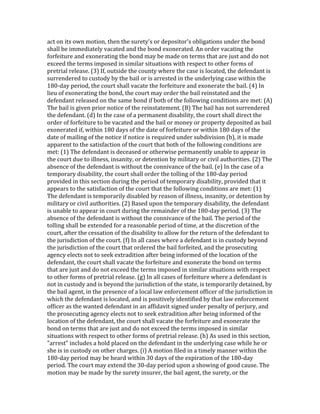 act	
  on	
  its	
  own	
  motion,	
  then	
  the	
  surety's	
  or	
  depositor's	
  obligations	
  under	
  the	
  bond	
  
shall	
  be	
  immediately	
  vacated	
  and	
  the	
  bond	
  exonerated.	
  An	
  order	
  vacating	
  the	
  
forfeiture	
  and	
  exonerating	
  the	
  bond	
  may	
  be	
  made	
  on	
  terms	
  that	
  are	
  just	
  and	
  do	
  not	
  
exceed	
  the	
  terms	
  imposed	
  in	
  similar	
  situations	
  with	
  respect	
  to	
  other	
  forms	
  of	
  
pretrial	
  release.	
  (3)	
  If,	
  outside	
  the	
  county	
  where	
  the	
  case	
  is	
  located,	
  the	
  defendant	
  is	
  
surrendered	
  to	
  custody	
  by	
  the	
  bail	
  or	
  is	
  arrested	
  in	
  the	
  underlying	
  case	
  within	
  the	
  
180-­‐day	
  period,	
  the	
  court	
  shall	
  vacate	
  the	
  forfeiture	
  and	
  exonerate	
  the	
  bail.	
  (4)	
  In	
  
lieu	
  of	
  exonerating	
  the	
  bond,	
  the	
  court	
  may	
  order	
  the	
  bail	
  reinstated	
  and	
  the	
  
defendant	
  released	
  on	
  the	
  same	
  bond	
  if	
  both	
  of	
  the	
  following	
  conditions	
  are	
  met:	
  (A)	
  
The	
  bail	
  is	
  given	
  prior	
  notice	
  of	
  the	
  reinstatement.	
  (B)	
  The	
  bail	
  has	
  not	
  surrendered	
  
the	
  defendant.	
  (d)	
  In	
  the	
  case	
  of	
  a	
  permanent	
  disability,	
  the	
  court	
  shall	
  direct	
  the	
  
order	
  of	
  forfeiture	
  to	
  be	
  vacated	
  and	
  the	
  bail	
  or	
  money	
  or	
  property	
  deposited	
  as	
  bail	
  
exonerated	
  if,	
  within	
  180	
  days	
  of	
  the	
  date	
  of	
  forfeiture	
  or	
  within	
  180	
  days	
  of	
  the	
  
date	
  of	
  mailing	
  of	
  the	
  notice	
  if	
  notice	
  is	
  required	
  under	
  subdivision	
  (b),	
  it	
  is	
  made	
  
apparent	
  to	
  the	
  satisfaction	
  of	
  the	
  court	
  that	
  both	
  of	
  the	
  following	
  conditions	
  are	
  
met:	
  (1)	
  The	
  defendant	
  is	
  deceased	
  or	
  otherwise	
  permanently	
  unable	
  to	
  appear	
  in	
  
the	
  court	
  due	
  to	
  illness,	
  insanity,	
  or	
  detention	
  by	
  military	
  or	
  civil	
  authorities.	
  (2)	
  The	
  
absence	
  of	
  the	
  defendant	
  is	
  without	
  the	
  connivance	
  of	
  the	
  bail.	
  (e)	
  In	
  the	
  case	
  of	
  a	
  
temporary	
  disability,	
  the	
  court	
  shall	
  order	
  the	
  tolling	
  of	
  the	
  180-­‐day	
  period	
  
provided	
  in	
  this	
  section	
  during	
  the	
  period	
  of	
  temporary	
  disability,	
  provided	
  that	
  it	
  
appears	
  to	
  the	
  satisfaction	
  of	
  the	
  court	
  that	
  the	
  following	
  conditions	
  are	
  met:	
  (1)	
  
The	
  defendant	
  is	
  temporarily	
  disabled	
  by	
  reason	
  of	
  illness,	
  insanity,	
  or	
  detention	
  by	
  
military	
  or	
  civil	
  authorities.	
  (2)	
  Based	
  upon	
  the	
  temporary	
  disability,	
  the	
  defendant	
  
is	
  unable	
  to	
  appear	
  in	
  court	
  during	
  the	
  remainder	
  of	
  the	
  180-­‐day	
  period.	
  (3)	
  The	
  
absence	
  of	
  the	
  defendant	
  is	
  without	
  the	
  connivance	
  of	
  the	
  bail.	
  The	
  period	
  of	
  the	
  
tolling	
  shall	
  be	
  extended	
  for	
  a	
  reasonable	
  period	
  of	
  time,	
  at	
  the	
  discretion	
  of	
  the	
  
court,	
  after	
  the	
  cessation	
  of	
  the	
  disability	
  to	
  allow	
  for	
  the	
  return	
  of	
  the	
  defendant	
  to	
  
the	
  jurisdiction	
  of	
  the	
  court.	
  (f)	
  In	
  all	
  cases	
  where	
  a	
  defendant	
  is	
  in	
  custody	
  beyond	
  
the	
  jurisdiction	
  of	
  the	
  court	
  that	
  ordered	
  the	
  bail	
  forfeited,	
  and	
  the	
  prosecuting	
  
agency	
  elects	
  not	
  to	
  seek	
  extradition	
  after	
  being	
  informed	
  of	
  the	
  location	
  of	
  the	
  
defendant,	
  the	
  court	
  shall	
  vacate	
  the	
  forfeiture	
  and	
  exonerate	
  the	
  bond	
  on	
  terms	
  
that	
  are	
  just	
  and	
  do	
  not	
  exceed	
  the	
  terms	
  imposed	
  in	
  similar	
  situations	
  with	
  respect	
  
to	
  other	
  forms	
  of	
  pretrial	
  release.	
  (g)	
  In	
  all	
  cases	
  of	
  forfeiture	
  where	
  a	
  defendant	
  is	
  
not	
  in	
  custody	
  and	
  is	
  beyond	
  the	
  jurisdiction	
  of	
  the	
  state,	
  is	
  temporarily	
  detained,	
  by	
  
the	
  bail	
  agent,	
  in	
  the	
  presence	
  of	
  a	
  local	
  law	
  enforcement	
  officer	
  of	
  the	
  jurisdiction	
  in	
  
which	
  the	
  defendant	
  is	
  located,	
  and	
  is	
  positively	
  identified	
  by	
  that	
  law	
  enforcement	
  
officer	
  as	
  the	
  wanted	
  defendant	
  in	
  an	
  affidavit	
  signed	
  under	
  penalty	
  of	
  perjury,	
  and	
  
the	
  prosecuting	
  agency	
  elects	
  not	
  to	
  seek	
  extradition	
  after	
  being	
  informed	
  of	
  the	
  
location	
  of	
  the	
  defendant,	
  the	
  court	
  shall	
  vacate	
  the	
  forfeiture	
  and	
  exonerate	
  the	
  
bond	
  on	
  terms	
  that	
  are	
  just	
  and	
  do	
  not	
  exceed	
  the	
  terms	
  imposed	
  in	
  similar	
  
situations	
  with	
  respect	
  to	
  other	
  forms	
  of	
  pretrial	
  release.	
  (h)	
  As	
  used	
  in	
  this	
  section,	
  
"arrest"	
  includes	
  a	
  hold	
  placed	
  on	
  the	
  defendant	
  in	
  the	
  underlying	
  case	
  while	
  he	
  or	
  
she	
  is	
  in	
  custody	
  on	
  other	
  charges.	
  (i)	
  A	
  motion	
  filed	
  in	
  a	
  timely	
  manner	
  within	
  the	
  
180-­‐day	
  period	
  may	
  be	
  heard	
  within	
  30	
  days	
  of	
  the	
  expiration	
  of	
  the	
  180-­‐day	
  
period.	
  The	
  court	
  may	
  extend	
  the	
  30-­‐day	
  period	
  upon	
  a	
  showing	
  of	
  good	
  cause.	
  The	
  
motion	
  may	
  be	
  made	
  by	
  the	
  surety	
  insurer,	
  the	
  bail	
  agent,	
  the	
  surety,	
  or	
  the	
  
 