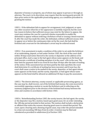 depositor	
  of	
  money	
  or	
  property,	
  any	
  of	
  whom	
  may	
  appear	
  in	
  person	
  or	
  through	
  an	
  
attorney.	
  The	
  court,	
  in	
  its	
  discretion,	
  may	
  require	
  that	
  the	
  moving	
  party	
  provide	
  10	
  
days	
  prior	
  notice	
  to	
  the	
  applicable	
  prosecuting	
  agency,	
  as	
  a	
  condition	
  precedent	
  to	
  
granting	
  the	
  motion.	
  

	
  

1305.1.	
  	
  If	
  the	
  defendant	
  fails	
  to	
  appear	
  for	
  arraignment,	
  trial,	
  judgment,	
  or	
  upon	
  
any	
  other	
  occasion	
  when	
  his	
  or	
  her	
  appearance	
  is	
  lawfully	
  required,	
  but	
  the	
  court	
  
has	
  reason	
  to	
  believe	
  that	
  sufficient	
  excuse	
  may	
  exist	
  for	
  the	
  failure	
  to	
  appear,	
  the	
  
court	
  may	
  continue	
  the	
  case	
  for	
  a	
  period	
  it	
  deems	
  reasonable	
  to	
  enable	
  the	
  
defendant	
  to	
  appear	
  without	
  ordering	
  a	
  forfeiture	
  of	
  bail	
  or	
  issuing	
  a	
  bench	
  warrant.	
  
If,	
  after	
  the	
  court	
  has	
  made	
  the	
  order,	
  the	
  defendant,	
  without	
  sufficient	
  excuse,	
  fails	
  
to	
  appear	
  on	
  or	
  before	
  the	
  continuance	
  date	
  set	
  by	
  the	
  court,	
  the	
  bail	
  shall	
  be	
  
forfeited	
  and	
  a	
  warrant	
  for	
  the	
  defendant's	
  arrest	
  may	
  be	
  ordered	
  issued.	
  

	
  

1305.2.	
  	
  If	
  an	
  assessment	
  is	
  made	
  a	
  condition	
  of	
  the	
  order	
  to	
  set	
  aside	
  the	
  forfeiture	
  
of	
  an	
  undertaking,	
  deposit,	
  or	
  bail	
  under	
  Section	
  1305,	
  the	
  clerk	
  of	
  the	
  court	
  shall	
  
within	
  30	
  days	
  mail	
  notice	
  thereof	
  to	
  the	
  surety	
  or	
  depositor	
  at	
  the	
  address	
  of	
  its	
  
principal	
  office,	
  mail	
  a	
  copy	
  to	
  the	
  bail	
  agent	
  whose	
  name	
  appears	
  on	
  the	
  bond,	
  and	
  
shall	
  execute	
  a	
  certificate	
  of	
  mailing	
  and	
  place	
  it	
  in	
  the	
  court'	
  s	
  file	
  in	
  the	
  case.	
  The	
  
time	
  limit	
  for	
  payment	
  shall	
  in	
  no	
  event	
  be	
  less	
  than	
  30	
  days	
  after	
  the	
  date	
  of	
  mailing	
  
of	
  the	
  notice.	
  If	
  the	
  assessment	
  has	
  not	
  been	
  paid	
  by	
  the	
  date	
  specified,	
  the	
  court	
  
shall	
  determine	
  if	
  a	
  certificate	
  of	
  mailing	
  has	
  been	
  executed,	
  and	
  if	
  none	
  has,	
  the	
  
court	
  shall	
  cause	
  a	
  notice	
  to	
  be	
  mailed	
  to	
  the	
  surety,	
  depositor,	
  or	
  bail	
  agent	
  whose	
  
name	
  appears	
  on	
  the	
  bond,	
  and	
  the	
  surety,	
  depositor,	
  or	
  bail	
  agent	
  whose	
  name	
  
appears	
  on	
  the	
  bond	
  shall	
  be	
  allowed	
  an	
  additional	
  30	
  days	
  to	
  pay	
  the	
  assessment.	
  

	
  

1305.3.	
  	
  The	
  district	
  attorney,	
  county	
  counsel,	
  or	
  applicable	
  prosecuting	
  agency,	
  as	
  
the	
  case	
  may	
  be,	
  shall	
  recover,	
  out	
  of	
  the	
  forfeited	
  bail	
  money,	
  the	
  costs	
  incurred	
  in	
  
successfully	
  opposing	
  a	
  motion	
  to	
  vacate	
  the	
  forfeiture	
  and	
  in	
  collecting	
  on	
  the	
  
summary	
  judgment	
  prior	
  to	
  the	
  division	
  of	
  the	
  forfeited	
  bail	
  money	
  between	
  the	
  
cities	
  and	
  counties	
  in	
  accordance	
  with	
  Section	
  1463.	
  

	
  

1305.4.	
  	
  Notwithstanding	
  Section	
  1305,	
  the	
  surety	
  insurer,	
  the	
  bail	
  agent,	
  the	
  surety,	
  
or	
  the	
  depositor	
  may	
  file	
  a	
  motion,	
  based	
  upon	
  good	
  cause,	
  for	
  an	
  order	
  extending	
  
the	
  180-­‐day	
  period	
  provided	
  in	
  that	
  section.	
  The	
  motion	
  shall	
  include	
  a	
  declaration	
  
or	
  affidavit	
  that	
  states	
  the	
  reasons	
  showing	
  good	
  cause	
  to	
  extend	
  that	
  period.	
  The	
  
court,	
  upon	
  a	
  hearing	
  and	
  a	
  showing	
  of	
  good	
  cause,	
  may	
  order	
  the	
  period	
  extended	
  
to	
  a	
  time	
  not	
  exceeding	
  180	
  days	
  from	
  its	
  order.	
  A	
  motion	
  may	
  be	
  filed	
  and	
  
calendared	
  as	
  provided	
  in	
  subdivision	
  (i)	
  of	
  Section	
  1305.	
  
 