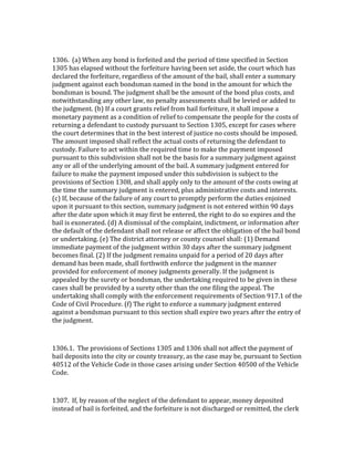  

1306.	
  	
  (a)	
  When	
  any	
  bond	
  is	
  forfeited	
  and	
  the	
  period	
  of	
  time	
  specified	
  in	
  Section	
  
1305	
  has	
  elapsed	
  without	
  the	
  forfeiture	
  having	
  been	
  set	
  aside,	
  the	
  court	
  which	
  has	
  
declared	
  the	
  forfeiture,	
  regardless	
  of	
  the	
  amount	
  of	
  the	
  bail,	
  shall	
  enter	
  a	
  summary	
  
judgment	
  against	
  each	
  bondsman	
  named	
  in	
  the	
  bond	
  in	
  the	
  amount	
  for	
  which	
  the	
  
bondsman	
  is	
  bound.	
  The	
  judgment	
  shall	
  be	
  the	
  amount	
  of	
  the	
  bond	
  plus	
  costs,	
  and	
  
notwithstanding	
  any	
  other	
  law,	
  no	
  penalty	
  assessments	
  shall	
  be	
  levied	
  or	
  added	
  to	
  
the	
  judgment.	
  (b)	
  If	
  a	
  court	
  grants	
  relief	
  from	
  bail	
  forfeiture,	
  it	
  shall	
  impose	
  a	
  
monetary	
  payment	
  as	
  a	
  condition	
  of	
  relief	
  to	
  compensate	
  the	
  people	
  for	
  the	
  costs	
  of	
  
returning	
  a	
  defendant	
  to	
  custody	
  pursuant	
  to	
  Section	
  1305,	
  except	
  for	
  cases	
  where	
  
the	
  court	
  determines	
  that	
  in	
  the	
  best	
  interest	
  of	
  justice	
  no	
  costs	
  should	
  be	
  imposed.	
  
The	
  amount	
  imposed	
  shall	
  reflect	
  the	
  actual	
  costs	
  of	
  returning	
  the	
  defendant	
  to	
  
custody.	
  Failure	
  to	
  act	
  within	
  the	
  required	
  time	
  to	
  make	
  the	
  payment	
  imposed	
  
pursuant	
  to	
  this	
  subdivision	
  shall	
  not	
  be	
  the	
  basis	
  for	
  a	
  summary	
  judgment	
  against	
  
any	
  or	
  all	
  of	
  the	
  underlying	
  amount	
  of	
  the	
  bail.	
  A	
  summary	
  judgment	
  entered	
  for	
  
failure	
  to	
  make	
  the	
  payment	
  imposed	
  under	
  this	
  subdivision	
  is	
  subject	
  to	
  the	
  
provisions	
  of	
  Section	
  1308,	
  and	
  shall	
  apply	
  only	
  to	
  the	
  amount	
  of	
  the	
  costs	
  owing	
  at	
  
the	
  time	
  the	
  summary	
  judgment	
  is	
  entered,	
  plus	
  administrative	
  costs	
  and	
  interests.	
  
(c)	
  If,	
  because	
  of	
  the	
  failure	
  of	
  any	
  court	
  to	
  promptly	
  perform	
  the	
  duties	
  enjoined	
  
upon	
  it	
  pursuant	
  to	
  this	
  section,	
  summary	
  judgment	
  is	
  not	
  entered	
  within	
  90	
  days	
  
after	
  the	
  date	
  upon	
  which	
  it	
  may	
  first	
  be	
  entered,	
  the	
  right	
  to	
  do	
  so	
  expires	
  and	
  the	
  
bail	
  is	
  exonerated.	
  (d)	
  A	
  dismissal	
  of	
  the	
  complaint,	
  indictment,	
  or	
  information	
  after	
  
the	
  default	
  of	
  the	
  defendant	
  shall	
  not	
  release	
  or	
  affect	
  the	
  obligation	
  of	
  the	
  bail	
  bond	
  
or	
  undertaking.	
  (e)	
  The	
  district	
  attorney	
  or	
  county	
  counsel	
  shall:	
  (1)	
  Demand	
  
immediate	
  payment	
  of	
  the	
  judgment	
  within	
  30	
  days	
  after	
  the	
  summary	
  judgment	
  
becomes	
  final.	
  (2)	
  If	
  the	
  judgment	
  remains	
  unpaid	
  for	
  a	
  period	
  of	
  20	
  days	
  after	
  
demand	
  has	
  been	
  made,	
  shall	
  forthwith	
  enforce	
  the	
  judgment	
  in	
  the	
  manner	
  
provided	
  for	
  enforcement	
  of	
  money	
  judgments	
  generally.	
  If	
  the	
  judgment	
  is	
  
appealed	
  by	
  the	
  surety	
  or	
  bondsman,	
  the	
  undertaking	
  required	
  to	
  be	
  given	
  in	
  these	
  
cases	
  shall	
  be	
  provided	
  by	
  a	
  surety	
  other	
  than	
  the	
  one	
  filing	
  the	
  appeal.	
  The	
  
undertaking	
  shall	
  comply	
  with	
  the	
  enforcement	
  requirements	
  of	
  Section	
  917.1	
  of	
  the	
  
Code	
  of	
  Civil	
  Procedure.	
  (f)	
  The	
  right	
  to	
  enforce	
  a	
  summary	
  judgment	
  entered	
  
against	
  a	
  bondsman	
  pursuant	
  to	
  this	
  section	
  shall	
  expire	
  two	
  years	
  after	
  the	
  entry	
  of	
  
the	
  judgment.	
  

	
  

1306.1.	
  	
  The	
  provisions	
  of	
  Sections	
  1305	
  and	
  1306	
  shall	
  not	
  affect	
  the	
  payment	
  of	
  
bail	
  deposits	
  into	
  the	
  city	
  or	
  county	
  treasury,	
  as	
  the	
  case	
  may	
  be,	
  pursuant	
  to	
  Section	
  
40512	
  of	
  the	
  Vehicle	
  Code	
  in	
  those	
  cases	
  arising	
  under	
  Section	
  40500	
  of	
  the	
  Vehicle	
  
Code.	
  

	
  

1307.	
  	
  If,	
  by	
  reason	
  of	
  the	
  neglect	
  of	
  the	
  defendant	
  to	
  appear,	
  money	
  deposited	
  
instead	
  of	
  bail	
  is	
  forfeited,	
  and	
  the	
  forfeiture	
  is	
  not	
  discharged	
  or	
  remitted,	
  the	
  clerk	
  
 