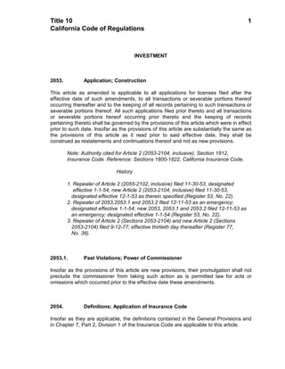 Title 10                                                                                 1
California Code of Regulations



                                       INVESTMENT



2053.          Application; Construction

This article as amended is applicable to all applications for licenses filed after the
effective date of such amendments, to all transactions or severable portions thereof
occurring thereafter and to the keeping of all records pertaining to such transactions or
severable portions thereof. All such applications filed prior thereto and all transactions
or severable portions hereof occurring prior thereto and the keeping of records
pertaining thereto shall be governed by the provisions of this article which were in effect
prior to such date. Insofar as the provisions of this article are substantially the same as
the provisions of this article as it read prior to said effective date, they shall be
construed as restatements and continuations thereof and not as new provisions.

        Note: Authority cited for Article 2 (2053-2104, inclusive), Section 1812,
        Insurance Code. Reference: Sections 1800-1822, California Insurance Code.

                             History

        1. Repealer of Article 2 (2055-2102, inclusive) filed 11-30-53, designated
           effective 1-1-54; new Article 2 (2053-2104, inclusive) filed 11-30-53,
          designated effective 12-1-53 as therein specified (Register 53, No. 22).
        2. Repealer of 2053,2053.1 and 2053.2 filed 12-11-53 as an emergency;
          designated effective 1-1-54; new 2053, 2053.1 and 2053.2 filed 12-11-53 as
          an emergency; designated effective 1-1-54 (Register 53, No. 22).
        3. Repealer of Article 2 (Sections 2053-2104) and new Article 2 (Sections
          2053-2104) filed 9-12-77; effective thirtieth day thereafter (Register 77,
          No. 38).



2053.1.        Past Violations; Power of Commissioner

Insofar as the provisions of this article are new provisions, their promulgation shall not
preclude the commissioner from taking such action as is permitted law for acts or
omissions which occurred prior to the effective date these amendments.



2054.          Definitions; Application of Insurance Code

Insofar as they are applicable, the definitions contained in the General Provisions and
in Chapter 7, Part 2, Division 1 of the Insurance Code are applicable to this article.
 