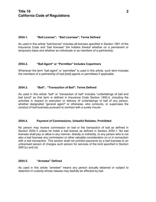 Title 10                                                                                   2
California Code of Regulations




2054.1.        “Bail License"; “Bail Licensee"; Terms Defined

As used in this article “bail license" includes all licenses specified in Section 1801 of the
Insurance Code and “bail licensee" the holders thereof whether on a permanent or
temporary basis and whether as individuals or as members of a partnership.



2054.2.        “Bail Agent" or “Permittee" Includes Copartners

Whenever the term “bail agent” or “permittee" is used in this article, such term includes
the members of a partnership of bad [bail] agents or permittees if applicable.



2054.3.        “Bail"; “Transaction of Bail"; Terms Defined

As used in this article “bail" or “transaction of bail" includes “undertakings of bail and
bail bond" as that term is defined in Insurance Code Section 1800.4, including the
activities in respect to execution or delivery of undertakings of bail of any person,
whether designated “general agent" or otherwise, who conducts, or supervises the
conduct of bail business pursuant to contract with a surety insurer.



2054.4.        Payment of Commissions; Unlawful Rebates; Prohibited

No person may receive commission on bail or the transaction of bail as defined in
Section 2054.3 unless he holds a bail license as defined in Section 2054.1. No bail
licensee shall pay or allow in any manner, directly or indirectly, to any person who is not
also a bail licensee any commission or other valuable consideration on or in connection
with a bail transaction. This section shall not prohibit payments by a bail licensee to an
unlicensed person of charges such person for services of the kind specified in Section
2081(c) and (d).



2054.5.        “Arrestee" Defined

As used in this article “arrestee" means any person actually detained or subject to
detention in custody whose release may lawfully be effected by bail.
 