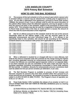 LOS ANGELES COUNTY
                             2010 Felony Bail Schedule
                       HOW TO USE THIS BAIL SCHEDULE
(1)    The purpose of this bail schedule is to fix an amount upon which a person who
is arrested without a warrant may be released from custody prior to appearance in
court. At and after a defendant's first appearance, pursuant to Penal Code section
1269b(b), the amount of bail, if any is allowed, shall lie with the sound discretion of
the judicial officer before whom the defendant appeared, and may be greater or less
than the amount set forth in this schedule, subject to the provisions of Penal Code
section 1275. This schedule may also be used by a magistrate in fixing bail pursuant
to Penal Code section 815a at the time an arrest warrant is issued, the amount of
which lies with the sound discretion of the magistrate.

(2)    Bail for an offense pursuant to this schedule shall be the sum of the amount
specifically listed for the offense (pages 3-16), and the amounts listed for all
applicable enhancements and prior convictions (page 17). If an offense is not
specifically listed in this schedule, bail should be set according to the following
schedule based on the maximum state prison term applicable to the offense:

TOP TERM 3 YEARS .............................20,000   TOP TERM 11 YEARS ............................. 65,000
TOP TERM 4 YEARS .............................25,000   TOP TERM 12 YEARS ............................. 70,000
TOP TERM 5 YEARS .............................30,000   TOP TERM 13 YEARS ............................. 75,000
TOP TERM 6 YEARS .............................35,000   TOP TERM 14 YEARS ............................. 80,000
TOP TERM 7 YEARS .............................40,000   TOP TERM 15 YEARS ............................. 90,000
TOP TERM 8 YEARS .............................45,000   TOP TERM 16 YEARS ........................... 100,000
TOP TERM 9 YEARS .............................50,000   ALL LIFE SENTENCES....................... 1,000,000
TOP TERM 10 YEARS ...........................55,000

(3)     When a defendant is booked for or charged with two or more offenses, bail
shall be the amount computed under this schedule for the charge having the highest
bail, including applicable amounts for enhancements and prior convictions except:
(1) where the offenses are committed against separate victims or on separate dates,
or (2) where separate sex acts are committed on the same victim and each may be
punished separately (including circumstances enumerated in Penal Code sections
667.6(c) and (d)). In addition, amounts for enhancements and prior convictions shall
each be added one time per person arrested, per defendant, or per case.

(4)    The Bail Deviation Program is available to process all bail increase and
decrease requests for persons who have been arrested (other than pursuant to an
arrest warrant) but not arraigned. All requests to increase or decrease bail should be
called in at (213) 351-0373 or (800) 773-5151. The Program’s hours of operation are
6:30 a.m. to 1:30 a.m.

(5)   Penal Code Section 1270.1 prohibits the release of an arrestee on bail in an
amount OTHER THAN THAT SET FORTH IN THIS BAIL SCHEDULE prior to a hearing
in open court for:

        (a) Violent felonies as described in P.C. Section 667.5(c), but not 460(a);
        (b) Serious felonies as described in P.C. Section 1192.7(c) (including those
        listed in P.C. Section 1192.8);
 