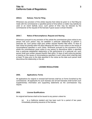 Title 10                                                                               3
California Code of Regulations



2054.6.        Notices; Time for Filing

Whenever any provision of this article requires that notice be given to or that filing be
made with the commissioner a specified period of time before a matter may lawfully be
used or an event lawfully occur, such period of time may be reduced by the
commissioner at the request of the licensee if good cause is shown therefor.



2054.7.        Notice of Noncompliance; Request and Hearing

Whenever pursuant to any provision of this article the commissioner gives notice to any
person that such person may not establish a particular relationship or perform a
particular act, such person shall upon written request therefor filed within 10 days of
said notice be granted within 60 days following the date of such notice on the issues of
noncompliance specified in such notice. Whenever pursuant to the provisions of this
article the commissioner gives notice to any person to discontinue within a specified
time a particular established relationship or the performance of a particular act, such
person shall upon written request therefor filed within 10 days of said notice be granted
a hearing on the issues of noncompliance specified in such notice which shall big held
at least 10 days prior to the date specified in the notice as the date such person shall
discontinue the relationship or the act.



                               LICENSE REGULATIONS



2055.          Applications; Forms

All applications for original or renewal bail licenses shall be on forms furnished by the
commissioner. All applicants for such licenses and all bail licensees shall furnish such
supplementary information and supporting statements as the commissioner may
require.



2056.          License Qualifications

An original bail license shall not be issued to any person unless he:

        (a)   Is a California resident and has been such for a period of two years
        immediately preceding issuance of the license.
 