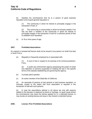 Title 10                                                                                    4
California Code of Regulations



        (b)    Satisfies the commissioner that he is a person of good business
        reputation and of good general reputation in:

               (1)    The community in which he intends to principally engage in the
               transaction of bail, or

               (2)     The community or communities in which he formerly resided, if he
               has not been a resident of the community in which he intends to
               principally engage in the transaction of bail for a sufficient period of time
               to establish such reputation.

        (c)    Is 18 or more years of age.



2057.          Prohibited Associations

An original or renewal bail license shall not be issued to any person nor shall it be kept
in force if he is:

        (a)    Regularly or frequently employed by or associated with:

               (1)     A court of law in respect to its exercise of its criminal jurisdiction,
               if any,

               (2)    A public law enforcement agency possessing the power of arrest
               and detention of persons suspected of violating the law in the specific
               terms of the statutes establishing and governing the agency.

        (b)    A private patrol operator.

        (c)    An active member of the State Bar of California.

        (d)    An associate of persons of bad general or bad business reputation, or
        criminals, except to the extent that such association is required in the
        transaction of bail with such persons.

        (e)     In case the associations defined in (d) above are only with persons
        related to the licensee or applicant by blood or marriage, on good cause shown
        the commissioner may issue the license applied for or a restricted license, or
        may revoke an existing license and issue in lieu thereof a restricted license.



2058.          License; Prior Prohibited Associations
 