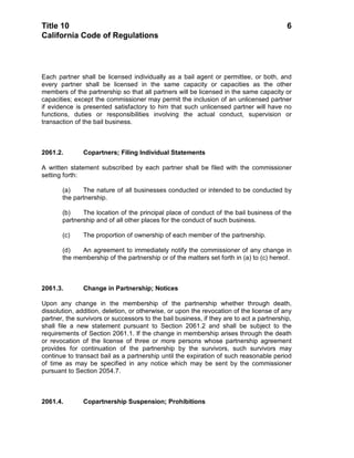 Title 10                                                                                  6
California Code of Regulations




Each partner shall be licensed individually as a bail agent or permittee, or both, and
every partner shall be licensed in the same capacity or capacities as the other
members of the partnership so that all partners will be licensed in the same capacity or
capacities; except the commissioner may permit the inclusion of an unlicensed partner
if evidence is presented satisfactory to him that such unlicensed partner will have no
functions, duties or responsibilities involving the actual conduct, supervision or
transaction of the bail business.



2061.2.        Copartners; Filing Individual Statements

A written statement subscribed by each partner shall be filed with the commissioner
setting forth:

       (a)    The nature of all businesses conducted or intended to be conducted by
       the partnership.

       (b)    The location of the principal place of conduct of the bail business of the
       partnership and of all other places for the conduct of such business.

       (c)     The proportion of ownership of each member of the partnership.

       (d)   An agreement to immediately notify the commissioner of any change in
       the membership of the partnership or of the matters set forth in (a) to (c) hereof.



2061.3.        Change in Partnership; Notices

Upon any change in the membership of the partnership whether through death,
dissolution, addition, deletion, or otherwise, or upon the revocation of the license of any
partner, the survivors or successors to the bail business, if they are to act a partnership,
shall file a new statement pursuant to Section 2061.2 and shall be subject to the
requirements of Section 2061.1. If the change in membership arises through the death
or revocation of the license of three or more persons whose partnership agreement
provides for continuation of the partnership by the survivors, such survivors may
continue to transact bail as a partnership until the expiration of such reasonable period
of time as may be specified in any notice which may be sent by the commissioner
pursuant to Section 2054.7.



2061.4.        Copartnership Suspension; Prohibitions
 