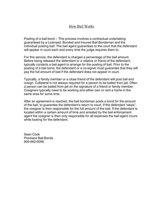 How Bail Works


Posting of a bail bond – This process involves a contractual undertaking
guaranteed by a Licensed, Bonded and Insured Bail Bondsman and the
individual posting bail. The bail agent guarantees to the court that the defendant
will appear in court each and every time the judge requires them to.

For this service, the defendant is charged a percentage of the bail amount.
Before being released the defendant or a relative or friend of the defendant,
typically contacts a bail agent to arrange for the posting of bail. Prior to the
posting of a bail bond, the defendant or a co-signer must guarantee that they will
pay the full amount of bail if the defendant does not appear in court.

Typically, a family member or a close friend of the defendant will post bail and
cosign. Collateral is not always required for a person to be bailed from jail. Often
a person can be bailed from jail on the signature of a friend or family member.
Cosigners typically need to be working and either own or rent a home in the
same area for some time.

After an agreement is reached, the bail bondsman posts a bond for the amount
of the bail, to guarantee the defendant’s return to court. If the defendant “skips”,
the cosigner is then responsible for the full amount of the bail. If the defendant is
located within a certain amount of time and arrested by the bail enforcement
agent the cosigner is then only responsible for all expenses the bail agent incurs
while looking for the defendant.



Sean Cook
Premiere Bail Bonds
800-662-0056
 