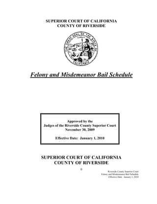SUPERIOR COURT OF CALIFORNIA
         COUNTY OF RIVERSIDE




Felony and Misdemeanor Bail Schedule




                   Approved by the
    Judges of the Riverside County Superior Court
                  November 30, 2009

           Effective Date: January 1, 2010




   SUPERIOR COURT OF CALIFORNIA
       COUNTY OF RIVERSIDE
                          0
                                              Riverside County Superior Court
                                        Felony and Misdemeanor Bail Schedule
                                               Effective Date: January 1, 2010
 