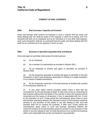 Title 10                                                                                  9
California Code of Regulations



                            CONDUCT OF BAIL LICENSEES




2064.          Bail Licensees; Capacity and Conduct

Every bail licensee shall conduct his business in such a manner that the public and
those dealing with him shall be aware of the capacity in which he is acting, and if he
transacts bail both as an employee and as an individual or in any other dual capacity,
each such transaction shall be so conducted that the public and those dealing with him
shall not be confused as to the capacity in which he acts.



2065.          Business in Specified Capacities Only and Notices

Every bail agent or permittee shall conduct his bail business:

        (a)    As an individual;

        (b)    As a member of a partnership as provided in Section 2061;

        (c)    As an employee of another bail agent or permittee as provided in
        Section 2062;

        (d)     As the temporary associate of another bail agent or permittee in the joint
        transaction of bail if such temporary association is limited to a single transaction
        or to a series of related transactions;

        (e)     As the temporary conductor of the bail business of another bail a period
        of his temporary absence; or

        (f)      In any other lawful manner provided written notice is filed with the
        commissioner by the bail licensee at least 10 days prior to his so conducting his
        bail business setting forth full details of the manner in which the business will be
        conducted and the names of all persons, if any, to associated with him. If prior
        to the expiration of such 10-day period the commissioner gives notice to such
        bail licensee specifying wherein the intended conduct of the business would be
        contrary to any provision of this article or any law relating to bail, such bail
        licensee shall not so conduct his business. If after such 10-day period the
        commissioner gives notice to such bail licensee specifying wherein the
        continued conduct of his bail business would be contrary to any provision of this
        article or any law relating to bail, he shall discontinue to so conduct his business
        within such reasonable time as the commissioner may prescribe.
 
