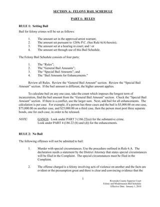 SECTION A: FELONY BAIL SCHEDULE

                                          PART 1: RULES

RULE 1: Setting Bail
Bail for felony crimes will be set as follows:

        1.     The amount set in the approved arrest warrant;
        2.     The amount set pursuant to 1269c P.C. (See Rule 6(A) herein);
        3.     The amount set at a hearing in court; and / or
        4.     The amount set through use of this Bail Schedule.

The Felony Bail Schedule consists of four parts:

        1.     The “Rules”;
        2.     The “General Bail Amounts”;
        3.     The “Special Bail Amounts”; and
        4.     The “Bail Amounts for Enhancements.”

     Review all Rules. Review the “General Bail Amount” section. Review the “Special Bail
Amount” section. If the bail amount is different, the higher amount applies.

        To calculate bail on any one case, take the count which imposes the longest term of
incarceration, find the bail amount from the “General Bail Amount” section. Check the “Special Bail
Amount” section. If there is a conflict, use the larger sum. Next, add bail for all enhancements. The
calculation is per case. For example, if a person has three cases and the bail is $5,000.00 on one case,
$75,000.00 on another case, and $25,000.00 on a third case, then the person must post three separate
bonds, one for each case, in order to be released.

NOTE:          GANGS: Look under PART 3 (186.22(a)) for the substantive crime.
               Look under PART 4 (186.22 (b) and (d)) for the enhancements.


RULE 2: No Bail

The following offenses will not be admitted to bail:

        1.     Murder with special circumstances. Use the procedure outlined in Rule 6.A. The
               declaration needs a statement by the District Attorney that states special circumstances
               will be filed in the Complaint. The special circumstances must be filed in the
               Complaint.

        2.     The offense charged is a felony involving acts of violence on another and the facts are
               evident or the presumption great and there is clear and convincing evidence that the

                                                   1
                                                                          Riverside County Superior Court
                                                                    Felony and Misdemeanor Bail Schedule
                                                                           Effective Date: January 1, 2010
 