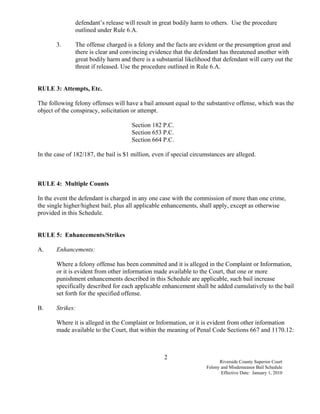 defendant’s release will result in great bodily harm to others. Use the procedure
               outlined under Rule 6.A.

       3.      The offense charged is a felony and the facts are evident or the presumption great and
               there is clear and convincing evidence that the defendant has threatened another with
               great bodily harm and there is a substantial likelihood that defendant will carry out the
               threat if released. Use the procedure outlined in Rule 6.A.


RULE 3: Attempts, Etc.

The following felony offenses will have a bail amount equal to the substantive offense, which was the
object of the conspiracy, solicitation or attempt.

                                      Section 182 P.C.
                                      Section 653 P.C.
                                      Section 664 P.C.

In the case of 182/187, the bail is $1 million, even if special circumstances are alleged.



RULE 4: Multiple Counts

In the event the defendant is charged in any one case with the commission of more than one crime,
the single higher/highest bail, plus all applicable enhancements, shall apply, except as otherwise
provided in this Schedule.


RULE 5: Enhancements/Strikes

A.     Enhancements:

       Where a felony offense has been committed and it is alleged in the Complaint or Information,
       or it is evident from other information made available to the Court, that one or more
       punishment enhancements described in this Schedule are applicable, such bail increase
       specifically described for each applicable enhancement shall be added cumulatively to the bail
       set forth for the specified offense.

B.     Strikes:

       Where it is alleged in the Complaint or Information, or it is evident from other information
       made available to the Court, that within the meaning of Penal Code Sections 667 and 1170.12:



                                                    2
                                                                           Riverside County Superior Court
                                                                     Felony and Misdemeanor Bail Schedule
                                                                            Effective Date: January 1, 2010
 