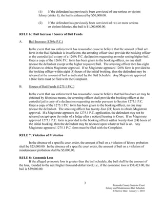 (1)     If the defendant has previously been convicted of one serious or violent
               felony (strike 1), the bail is enhanced by $50,000.00.

               (2)     If the defendant has previously been convicted of two or more serious
                       or violent felonies, the bail is $1,000,000.00.

RULE 6: Bail Increase / Source of Bail Funds

A.     Bail Increase (1269c P.C.)

       In the event that law enforcement has reasonable cause to believe that the amount of bail set
       forth in the Bail Schedule is insufficient, the arresting officer shall provide the booking officer
       at the custodial jail a copy of a 1269c P.C. declaration requesting an order setting higher bail.
       Once a copy of the 1269c P.C. form has been given to the booking officer, no one shall
       release the defendant except at the higher requested bail. The arresting officer then has eight
       (8) hours to obtain Magistrate approval. If no Magistrate approved 1269c form is provided to
       the booking officer within eight (8) hours of the initial booking, then the defendant may be
       released at the amount of bail as indicated by the Bail Schedule. Any Magistrate approved
       1269c form must be filed with the Complaint.

B.     Source of Bail Funds (1275.1 P.C.)

       In the event that law enforcement has reasonable cause to believe that bail has been or may be
       obtained by felonious means, the arresting officer shall provide the booking officer at the
       custodial jail a copy of a declaration requesting an order pursuant to Section 1275.1 P.C.
       Once a copy of the 1275.1 P.C. form has been given to the booking officer, no one may
       release the defendant. The arresting officer has twenty-four (24) hours to obtain Magistrate
       approval. If a Magistrate approves the 1275.1 P.C. application, the defendant may not be
       released except upon the order of a Judge after a noticed hearing in Court. If no Magistrate
       approved 1275.1 P.C. form is provided to the booking officer within twenty-four (24) hours of
       the initial booking, then the defendant may be released upon whatever bail is set. Any
       Magistrate approved 1275.1 P.C. form must be filed with the Complaint.

RULE 7: Violation of Probation

        In the absence of a specific court order, the amount of bail on a violation of felony probation
shall be $25,000.00. In the absence of a specific court order, the amount of bail on a violation of
misdemeanor probation shall be $5,000.00.

RULE 8: Economic Loss
         If the alleged economic loss is greater than the bail schedule, the bail shall be the amount of
the loss, rounded to the next higher thousand-dollar level; i.e., if the economic loss is $58,423.00, the
bail is $59,000.00.



                                                    3
                                                                           Riverside County Superior Court
                                                                     Felony and Misdemeanor Bail Schedule
                                                                            Effective Date: January 1, 2010
 