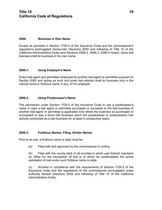 Title 10                                                                                10
California Code of Regulations




2066.          Business in Own Name

Except as provided in Section 1724.5 of the Insurance Code and the commissioner's
regulations promulgated thereunder (Sections 2050 and following of Title 10 of the
California Administrative Code) and Sections 2066.2, 2066.3, 2066.4 hereof, every bail
licensee shall do business in his own name.



2066.1.        Using Employer's Name

Every bail agent and permittee employed by another bail agent or permittee pursuant to
Section 2062 and acting as such and every bail solicitor shall do business only in the
natural name or fictitious name, if any, of his employer.



2066.2.        Using Predecessor's Name

The permission under Section 1724.5 of the Insurance Code to use a predecessor's
name in case a bail agent or permittee purchases or succeeds to the bail business of
another bail agent or permittee is applicable only where the business so purchased or
succeeded to was a bona fide business which the predecessor or predecessors had
actively conducted as a bail business for at least 5 consecutive years.



2066.3.        Fictitious Names; Filing, Similar Names

Prior to its use, a fictitious name or style must be:

        (a)    Filed with and approved by the commissioner in writing

        (b)      Filed with the county clerk of all counties in which user thereof maintains
        an office for the transaction of bail or in which he contemplates the active
        solicitation of bail under such fictitious name or style.

        (c)     Worded in compliance with the requirements of Section 1724.5 of the
        Insurance Code and the regulations of the commissioner promulgated under
        authority thereof (Sections 2050 and following of Title 10 of the California
        Administrative Code).
 
