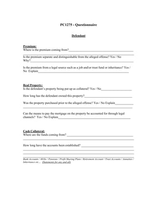 PC1275 - Questionnaire


                                               Defendant


Premium:
Where is the premium coming from?__________________________________________
________________________________________________________________________
Is the premium separate and distinguishable from the alleged offense? Yes / No
Why?___________________________________________________________________

Is the premium from a legal source such as a job andor trust fund or inheritance? Yes /
No Explain___________________________________________________________



Real Property:
Is the defendant’s property being put up as collateral? Yes / No____________________

How long has the defendant owned this property?_______________________________

Was the property purchased prior to the alleged offense? Yes / No Explain____________
_______________________________________________________________________

Can the means to pay the mortgage on the property be accounted for through legal
channels? Yes / No Explain_______________________________________________



Cash Collateral:
Where are the funds coming from? ___________________________________________
________________________________________________________________________

How long have the accounts been established? __________________________________
________________________________________________________________________
________________________________________________________________________
________________________________________________________________________
Bank Accounts / 401ks / Pensions / Profit Sharing Plans / Retirement Account / Trust Accounts / Annuities /
Inheritance etc… (Statements for any and all)
 