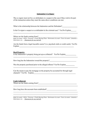 Indemnitor Co-Signer

The co-signer must not be a co-defendant or a suspect in the case if they wish to be part
of the transaction unless they meet the same above conditions can met.


What is the relationship between the Indemnitor and the Defendant?_________________

Is the Co-signer a suspect or co-defendant in the criminal case? Yes/No Explain______
________________________________________________________________________

Where are the funds coming from?___________________________________________
Bank Accounts / 401ks / Pensions / Profit Sharing Plans / Retirement Account / Trust Accounts / Annuities /
Inheritance etc… (Statements for any and all)

Are the funds from a legal traceable source? (i.e. paycheck stubs or credit cards) Yes/No
Explain _____________________________________________________________


Real Property:
Is the Indemnitor’s property being put up as collateral? Yes/No Explain____________
________________________________________________________________________

How long has the Indemnitor owned the property?______________________________

Was the property purchased prior to the alleged offense? Yes/No Explain__________
________________________________________________________________________

Can the means to pay the mortgage on the property be accounted for through legal
channels? Yes/No Explain_______________________________________________



Cash Collateral:
Where are the funds coming from?___________________________________________
________________________________________________________________________

How long have the accounts been established?__________________________________
________________________________________________________________________
________________________________________________________________________
________________________________________________________________________
Bank Accounts / 401ks / Pensions / Profit Sharing Plans / Retirement Account / Trust Accounts / Annuities /
Inheritance etc… (Statements for any and all)
 