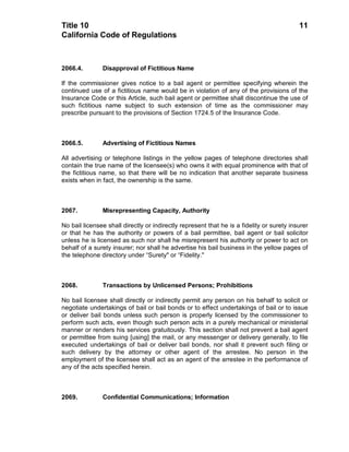 Title 10                                                                                   11
California Code of Regulations



2066.4.        Disapproval of Fictitious Name

If the commissioner gives notice to a bail agent or permittee specifying wherein the
continued use of a fictitious name would be in violation of any of the provisions of the
Insurance Code or this Article, such bail agent or permittee shall discontinue the use of
such fictitious name subject to such extension of time as the commissioner may
prescribe pursuant to the provisions of Section 1724.5 of the Insurance Code.



2066.5.        Advertising of Fictitious Names

All advertising or telephone listings in the yellow pages of telephone directories shall
contain the true name of the licensee(s) who owns it with equal prominence with that of
the fictitious name, so that there will be no indication that another separate business
exists when in fact, the ownership is the same.



2067.          Misrepresenting Capacity, Authority

No bail licensee shall directly or indirectly represent that he is a fidelity or surety insurer
or that he has the authority or powers of a bail permittee, bail agent or bail solicitor
unless he is licensed as such nor shall he misrepresent his authority or power to act on
behalf of a surety insurer; nor shall he advertise his bail business in the yellow pages of
the telephone directory under “Surety" or “Fidelity."



2068.          Transactions by Unlicensed Persons; Prohibitions

No bail licensee shall directly or indirectly permit any person on his behalf to solicit or
negotiate undertakings of bail or bail bonds or to effect undertakings of bail or to issue
or deliver bail bonds unless such person is properly licensed by the commissioner to
perform such acts, even though such person acts in a purely mechanical or ministerial
manner or renders his services gratuitously. This section shall not prevent a bail agent
or permittee from suing [using] the mail, or any messenger or delivery generally, to file
executed undertakings of bail or deliver bail bonds, nor shall it prevent such filing or
such delivery by the attorney or other agent of the arrestee. No person in the
employment of the licensee shall act as an agent of the arrestee in the performance of
any of the acts specified herein.



2069.          Confidential Communications; Information
 