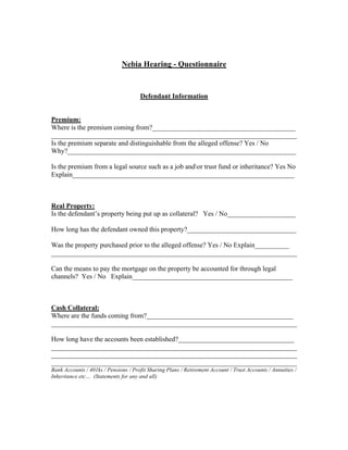 Nebia Hearing - Questionnaire



                                      Defendant Information


Premium:
Where is the premium coming from?__________________________________________
________________________________________________________________________
Is the premium separate and distinguishable from the alleged offense? Yes / No
Why?___________________________________________________________________

Is the premium from a legal source such as a job andor trust fund or inheritance? Yes No
Explain_________________________________________________________________



Real Property:
Is the defendant’s property being put up as collateral? Yes / No____________________

How long has the defendant owned this property?________________________________

Was the property purchased prior to the alleged offense? Yes / No Explain__________
________________________________________________________________________

Can the means to pay the mortgage on the property be accounted for through legal
channels? Yes / No Explain_______________________________________________



Cash Collateral:
Where are the funds coming from?___________________________________________
________________________________________________________________________

How long have the accounts been established?__________________________________
________________________________________________________________________
________________________________________________________________________
________________________________________________________________________
Bank Accounts / 401ks / Pensions / Profit Sharing Plans / Retirement Account / Trust Accounts / Annuities /
Inheritance etc… (Statements for any and all)
 