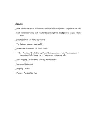 Checklist:

__bank statements where premium is coming from dated prior to alleged offense date

__bank statements where cash collateral is coming from dated prior to alleged offense
      date

__paycheck stubs (as many as possible)

__Tax Returns (as many as possible)

__credit cards statements (all credit cards)

__401ks / Pensions / Profit Sharing Plans / Retirement Account / Trust Accounts /
      Annuities / Inheritance etc… (Statements for any and all)

__Real Property – Grant Deed showing purchase date

__Mortgage Statements

__Property Tax Bill

__Property Profile (Site Ex)
 
