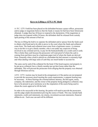 Keys to Lifting a 1275.1 PC Hold


A P.C. 1275.1 hold has been placed on the defendant because a peace officer, prosecutor
andor judge or magistrate believes that the funds or means for bail have been feloniously
obtained. A judge then has 24 hours to respond to the declaration. If the magistrate or
judge does not respond within 24 hours, the defendant shall be released from custody
upon posting of the amount of bail set.

The key in lifting the hold is to separate the defendant andor spouse from the funds used
to obtain a bail bond and to be able to prove to the court where the funds and collateral
come from. The funds and collateral must come from a legitimate source. A common
way to do this is to get a family member, who is not under any suspicion of being
involved in any criminal activity, to pay for the bond preferably on a credit card or cards.
This is better than cash because the prosecutor will want proof of where the cash is
coming from and there must be a legitimate paper trail of where the funds are derived
from. Generally when a hold is placed on a defendant the bail amount is extremely high
and when dealing with large sums of cash they are much harder to account for.

The same can be said of the collateral for the bond. If the bond requires real property to
be put up as collateral, have a family member put up their home rather than the
defendant. This will prevent the prosecutor from alleging that the property was obtained
through felonious activity.

A P.C. 1275.1 motion may be heard at the arraignment or if the parties are not prepared
to provide the necessary proof meeting the courts requirements, a separate hearing may
be necessary. At these hearings the criminal defense attorney, the bail agent, surety
company, the indemnitor, and the owner of the property being pledged as collateral, may
have to be present to give testimony as to the origination of the assets being used to
obtain the courts approval to lift the hold.

In order to be successful at this hearing, the parties will need to provide the prosecutor,
and the judge ample documentation proving the source of funds. This may include bank
statements, credit card statements, tax returns, investment account statements, financial
affidavits etc. Each case can and will be different.
 