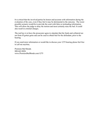 It is critical that the involved parties be honest and accurate with information during the
evaluation of the case, even if they feel it may be detrimental to the outcome. The worst
possible scenario would be to provide the court with false or misleading information.
This will allow the judge to deny the motion and most certainly raise the bail. It could
also result in criminal charges.

The real key is to have the prosecutor agree to stipulate that the funds and collateral are
not from ill gotten gains and can be used to obtain bail for the defendant, prior to the
hearing.

If you need more information or would like to discuss your 1275 hearing please feel free
to call me anytime,

Premiere Bail Bonds
800-662-0056
www.PremiereBailBonds.com/1275
 