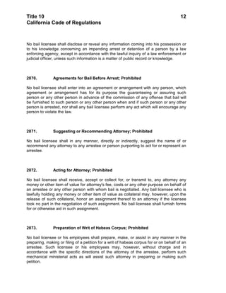 Title 10                                                                                12
California Code of Regulations



No bail licensee shall disclose or reveal any information coming into his possession or
to his knowledge concerning an impending arrest or detention of a person by a law
enforcing agency, except in accordance with the lawful inquiry of a law enforcement or
judicial officer, unless such information is a matter of public record or knowledge.



2070.          Agreements for Bail Before Arrest; Prohibited

No bail licensee shall enter into an agreement or arrangement with any person, which
agreement or arrangement has for its purpose the guaranteeing or assuring such
person or any other person in advance of the commission of any offense that bail will
be furnished to such person or any other person when and if such person or any other
person is arrested, nor shall any bail licensee perform any act which will encourage any
person to violate the law.



2071.          Suggesting or Recommending Attorney; Prohibited

No bail licensee shall in any manner, directly or indirectly, suggest the name of or
recommend any attorney to any arrestee or person purporting to act for or represent an
arrestee.



2072.          Acting for Attorney; Prohibited

No bail licensee shall receive, accept or collect for, or transmit to, any attorney any
money or other item of value for attorney's fee, costs or any other purpose on behalf of
an arrestee or any other person with whom bail is negotiated. Any bail licensee who is
lawfully holding any money or other item of value as collateral may, however, upon the
release of such collateral, honor an assignment thereof to an attorney if the licensee
took no part in the negotiation of such assignment. No bail licensee shall furnish forms
for or otherwise aid in such assignment.



2073.          Preparation of Writ of Habeas Corpus; Prohibited

No bail licensee or his employees shall prepare, make, or assist in any manner in the
preparing, making or filing of a petition for a writ of habeas corpus for or on behalf of an
arrestee. Such licensee or his employees may, however, without charge and in
accordance with the specific directions of the attorney of the arrestee, perform such
mechanical ministerial acts as will assist such attorney in preparing or making such
petition.
 