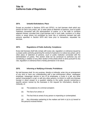 Title 10                                                                                13
California Code of Regulations




2074.          Unlawful Solicitations; Place

Except as provided in Sections 2074 and 2079.5, no bail licensee shall solicit any
person for bail in any prison, jail, or other place of detention of persons, court or public
institution connected with the administration of justice; or in the halls or corridors
adjacent thereto; provided that a bail licensee may in such halls, corridors or in other
rooms or areas where not prohibited by local rule or ordinance transact bail with
persons specified in Section 2079 who have prior to transaction, requested his
services.



2075.          Regulations of Public Authority; Compliance

Every bail licensee shall fully comply with every rule, regulation or ordinance issued by
a proper public authority governing the conduct of persons in or about any prison, jail or
other place of detention of persons, court or public institution connected with the
administration of justice. This section shall not be construed to authorize any act
constituting a violation of any other section of this article which is done pursuant to any
rule, regulation or ordinance that is merely permissive in its nature.



2076.          Informing or Notifying of Arrests; Prohibitions

No bail licensee shall, for any purpose, directly or indirectly, enter into an arrangement
of any kind or have any understanding with a law enforcement officer, newspaper
employee, messenger service or any of its employees, a trusty in a jail, any other
person incarcerated in a jail, or with any other persons, to inform or notify any licensee
(except in direct answer to a question relating to the public records concerning a
specific person named by the licensees in the request for information), directly or
indirectly, of:

        (a)    The existence of a criminal complaint;

        (b)    The fact of an arrest; or

        (c)    The fact that an arrest of any person is impending or contemplated.

        (d)    Any information pertaining to the matters set forth in (a) to (c) hereof or
        the persons involved therein.
 