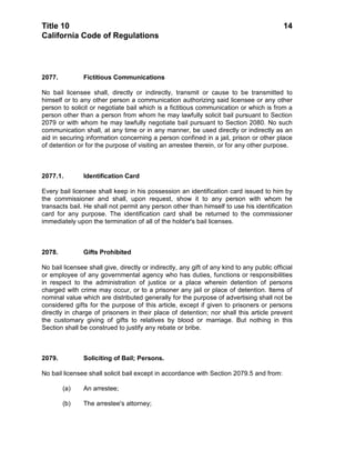 Title 10                                                                                    14
California Code of Regulations




2077.          Fictitious Communications

No bail licensee shall, directly or indirectly, transmit or cause to be transmitted to
himself or to any other person a communication authorizing said licensee or any other
person to solicit or negotiate bail which is a fictitious communication or which is from a
person other than a person from whom he may lawfully solicit bail pursuant to Section
2079 or with whom he may lawfully negotiate bail pursuant to Section 2080. No such
communication shall, at any time or in any manner, be used directly or indirectly as an
aid in securing information concerning a person confined in a jail, prison or other place
of detention or for the purpose of visiting an arrestee therein, or for any other purpose.



2077.1.         Identification Card

Every bail licensee shall keep in his possession an identification card issued to him by
the commissioner and shall, upon request, show it to any person with whom he
transacts bail. He shall not permit any person other than himself to use his identification
card for any purpose. The identification card shall be returned to the commissioner
immediately upon the termination of all of the holder's bail licenses.



2078.          Gifts Prohibited

No bail licensee shall give, directly or indirectly, any gift of any kind to any public official
or employee of any governmental agency who has duties, functions or responsibilities
in respect to the administration of justice or a place wherein detention of persons
charged with crime may occur, or to a prisoner any jail or place of detention. Items of
nominal value which are distributed generally for the purpose of advertising shall not be
considered gifts for the purpose of this article, except if given to prisoners or persons
directly in charge of prisoners in their place of detention; nor shall this article prevent
the customary giving of gifts to relatives by blood or marriage. But nothing in this
Section shall be construed to justify any rebate or bribe.



2079.          Soliciting of Bail; Persons.

No bail licensee shall solicit bail except in accordance with Section 2079.5 and from:

        (a)    An arrestee;

        (b)    The arrestee's attorney;
 