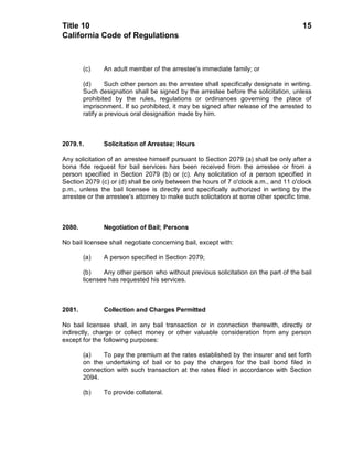 Title 10                                                                               15
California Code of Regulations



        (c)    An adult member of the arrestee's immediate family; or

        (d)      Such other person as the arrestee shall specifically designate in writing.
        Such designation shall be signed by the arrestee before the solicitation, unless
        prohibited by the rules, regulations or ordinances governing the place of
        imprisonment. If so prohibited, it may be signed after release of the arrested to
        ratify a previous oral designation made by him.



2079.1.        Solicitation of Arrestee; Hours

Any solicitation of an arrestee himself pursuant to Section 2079 (a) shall be only after a
bona fide request for bail services has been received from the arrestee or from a
person specified in Section 2079 (b) or (c). Any solicitation of a person specified in
Section 2079 (c) or (d) shall be only between the hours of 7 o'clock a.m., and 11 o'clock
p.m., unless the bail licensee is directly and specifically authorized in writing by the
arrestee or the arrestee's attorney to make such solicitation at some other specific time.



2080.          Negotiation of Bail; Persons

No bail licensee shall negotiate concerning bail, except with:

        (a)    A person specified in Section 2079;

        (b)    Any other person who without previous solicitation on the part of the bail
        licensee has requested his services.



2081.          Collection and Charges Permitted

No bail licensee shall, in any bail transaction or in connection therewith, directly or
indirectly, charge or collect money or other valuable consideration from any person
except for the following purposes:

        (a)   To pay the premium at the rates established by the insurer and set forth
        on the undertaking of bail or to pay the charges for the bail bond filed in
        connection with such transaction at the rates filed in accordance with Section
        2094.

        (b)    To provide collateral.
 
