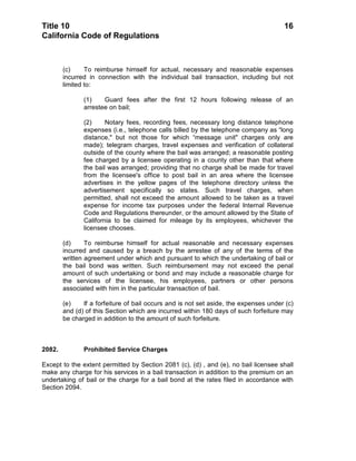 Title 10                                                                              16
California Code of Regulations



        (c)     To reimburse himself for actual, necessary and reasonable expenses
        incurred in connection with the individual bail transaction, including but not
        limited to:

               (1)    Guard fees after the first 12 hours following release of an
               arrestee on bail;

               (2)     Notary fees, recording fees, necessary long distance telephone
               expenses (i.e., telephone calls billed by the telephone company as “long
               distance," but not those for which “message unit" charges only are
               made); telegram charges, travel expenses and verification of collateral
               outside of the county where the bail was arranged; a reasonable posting
               fee charged by a licensee operating in a county other than that where
               the bail was arranged; providing that no charge shall be made for travel
               from the licensee's office to post bail in an area where the licensee
               advertises in the yellow pages of the telephone directory unless the
               advertisement specifically so states. Such travel charges, when
               permitted, shall not exceed the amount allowed to be taken as a travel
               expense for income tax purposes under the federal Internal Revenue
               Code and Regulations thereunder, or the amount allowed by the State of
               California to be claimed for mileage by its employees, whichever the
               licensee chooses.

        (d)     To reimburse himself for actual reasonable and necessary expenses
        incurred and caused by a breach by the arrestee of any of the terms of the
        written agreement under which and pursuant to which the undertaking of bail or
        the bail bond was written. Such reimbursement may not exceed the penal
        amount of such undertaking or bond and may include a reasonable charge for
        the services of the licensee, his employees, partners or other persons
        associated with him in the particular transaction of bail.

        (e)    If a forfeiture of bail occurs and is not set aside, the expenses under (c)
        and (d) of this Section which are incurred within 180 days of such forfeiture may
        be charged in addition to the amount of such forfeiture.



2082.          Prohibited Service Charges

Except to the extent permitted by Section 2081 (c), (d) , and (e), no bail licensee shall
make any charge for his services in a bail transaction in addition to the premium on an
undertaking of bail or the charge for a bail bond at the rates filed in accordance with
Section 2094.
 