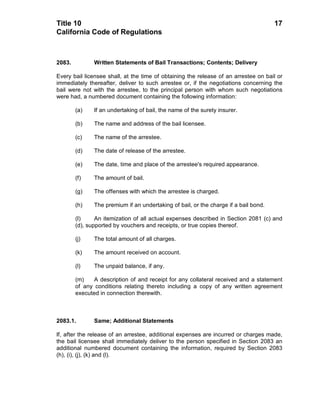 Title 10                                                                              17
California Code of Regulations



2083.          Written Statements of Bail Transactions; Contents; Delivery

Every bail licensee shall, at the time of obtaining the release of an arrestee on bail or
immediately thereafter, deliver to such arrestee or, if the negotiations concerning the
bail were not with the arrestee, to the principal person with whom such negotiations
were had, a numbered document containing the following information:

        (a)    If an undertaking of bail, the name of the surety insurer.

        (b)    The name and address of the bail licensee.

        (c)    The name of the arrestee.

        (d)    The date of release of the arrestee.

        (e)    The date, time and place of the arrestee's required appearance.

        (f)    The amount of bail.

        (g)    The offenses with which the arrestee is charged.

        (h)    The premium if an undertaking of bail, or the charge if a bail bond.

        (I)     An itemization of all actual expenses described in Section 2081 (c) and
        (d), supported by vouchers and receipts, or true copies thereof.

        (j)    The total amount of all charges.

        (k)    The amount received on account.

        (l)    The unpaid balance, if any.

        (m)    A description of and receipt for any collateral received and a statement
        of any conditions relating thereto including a copy of any written agreement
        executed in connection therewith.



2083.1.        Same; Additional Statements

If, after the release of an arrestee, additional expenses are incurred or charges made,
the bail licensee shall immediately deliver to the person specified in Section 2083 an
additional numbered document containing the information, required by Section 2083
(h), (i), (j), (k) and (l).
 