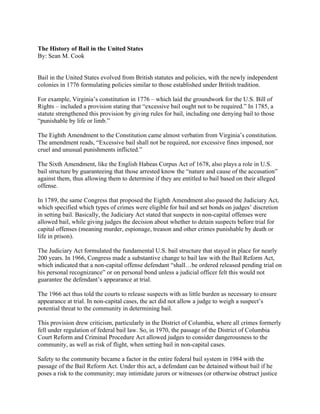 The History of Bail in the United States
By: Sean M. Cook


Bail in the United States evolved from British statutes and policies, with the newly independent
colonies in 1776 formulating policies similar to those established under British tradition.

For example, Virginia’s constitution in 1776 – which laid the groundwork for the U.S. Bill of
Rights – included a provision stating that “excessive bail ought not to be required.” In 1785, a
statute strengthened this provision by giving rules for bail, including one denying bail to those
“punishable by life or limb.”

The Eighth Amendment to the Constitution came almost verbatim from Virginia’s constitution.
The amendment reads, “Excessive bail shall not be required, nor excessive fines imposed, nor
cruel and unusual punishments inflicted.”

The Sixth Amendment, like the English Habeas Corpus Act of 1678, also plays a role in U.S.
bail structure by guaranteeing that those arrested know the “nature and cause of the accusation”
against them, thus allowing them to determine if they are entitled to bail based on their alleged
offense.

In 1789, the same Congress that proposed the Eighth Amendment also passed the Judiciary Act,
which specified which types of crimes were eligible for bail and set bonds on judges’ discretion
in setting bail. Basically, the Judiciary Act stated that suspects in non-capital offenses were
allowed bail, while giving judges the decision about whether to detain suspects before trial for
capital offenses (meaning murder, espionage, treason and other crimes punishable by death or
life in prison).

The Judiciary Act formulated the fundamental U.S. bail structure that stayed in place for nearly
200 years. In 1966, Congress made a substantive change to bail law with the Bail Reform Act,
which indicated that a non-capital offense defendant “shall…be ordered released pending trial on
his personal recognizance” or on personal bond unless a judicial officer felt this would not
guarantee the defendant’s appearance at trial.

The 1966 act thus told the courts to release suspects with as little burden as necessary to ensure
appearance at trial. In non-capital cases, the act did not allow a judge to weigh a suspect’s
potential threat to the community in determining bail.

This provision drew criticism, particularly in the District of Columbia, where all crimes formerly
fell under regulation of federal bail law. So, in 1970, the passage of the District of Columbia
Court Reform and Criminal Procedure Act allowed judges to consider dangerousness to the
community, as well as risk of flight, when setting bail in non-capital cases.

Safety to the community became a factor in the entire federal bail system in 1984 with the
passage of the Bail Reform Act. Under this act, a defendant can be detained without bail if he
poses a risk to the community; may intimidate jurors or witnesses (or otherwise obstruct justice
 
