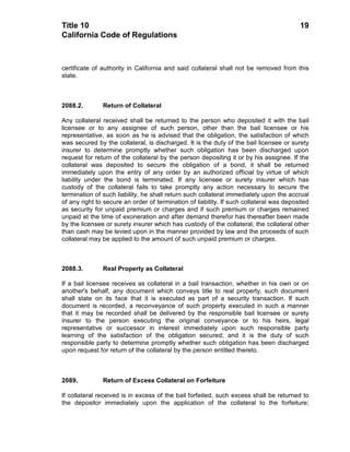 Title 10                                                                                 19
California Code of Regulations



certificate of authority in California and said collateral shall not be removed from this
state.



2088.2.        Return of Collateral

Any collateral received shall be returned to the person who deposited it with the bail
licensee or to any assignee of such person, other than the bail licensee or his
representative, as soon as he is advised that the obligation, the satisfaction of which
was secured by the collateral, is discharged. It is the duty of the bail licensee or surety
insurer to determine promptly whether such obligation has been discharged upon
request for return of the collateral by the person depositing it or by his assignee. If the
collateral was deposited to secure the obligation of a bond, it shall be returned
immediately upon the entry of any order by an authorized official by virtue of which
liability under the bond is terminated. If any licensee or surety insurer which has
custody of the collateral fails to take promptly any action necessary to secure the
termination of such liability, he shall return such collateral immediately upon the accrual
of any right to secure an order of termination of liability. If such collateral was deposited
as security for unpaid premium or charges and if such premium or charges remained
unpaid at the time of exoneration and after demand therefor has thereafter been made
by the licensee or surety insurer which has custody of the collateral, the collateral other
than cash may be levied upon in the manner provided by law and the proceeds of such
collateral may be applied to the amount of such unpaid premium or charges.



2088.3.        Real Property as Collateral

If a bail licensee receives as collateral in a bail transaction, whether in his own or on
another's behalf, any document which conveys title to real property, such document
shall state on its face that it is executed as part of a security transaction. If such
document is recorded, a reconveyance of such property executed in such a manner
that it may be recorded shall be delivered by the responsible bail licensee or surety
insurer to the person executing the original conveyance or to his heirs, legal
representative or successor in interest immediately upon such responsible party
learning of the satisfaction of the obligation secured; and it is the duty of such
responsible party to determine promptly whether such obligation has been discharged
upon request for return of the collateral by the person entitled thereto.



2089.          Return of Excess Collateral on Forfeiture

If collateral received is in excess of the bail forfeited, such excess shall be returned to
the depositor immediately upon the application of the collateral to the forfeiture;
 