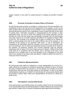 Title 10                                                                               20
California Code of Regulations



subject, however, to any claim for unpaid premium or charges as provided in Section
2081.



2090.          Surrender of Arrestee to Custody; Return of Premiums

No bail licensee shall surrender an arrestee to custody prior to the time specified in the
undertaking of bail or the bail bond for the appearance of the arrestee, or prior to any
other occasion when the presence of the arrestee in court is lawfully required, without
returning all premium paid for such undertaking or bond; except that when as the result
of judicial action, information concealed or misrepresented by the arrestee or other
reasonable cause, any one of which was material to the hazard assumed, and the
licensee can show that the hazard was substantially increased, then the bail licensee
may retain incurred out of pocket expenses permitted to be charged by Section 2081
(c) and (d). The surrender of an arrestee who is again in custody for an offense for
which a penalty greater than that for the original offense may not be imposed, or his
surrender at the request of the guarantor shall never, in and of themselves, be
considered to be reasonable cause for surrender, and in case of any surrender under
such circumstances, and no actual and substantial increase in hazard can be shown by
the licensee, all premiums received and incurred expenses shall be returned.
Compliance with an Order of the Court made pursuant to Section 1300(b) of the Penal
Code shall be in compliance with this Section; and a licensee at the time of any
surrender of an arrestee prior to the time specified in the undertaking of bail shall
inform such arrestee of his rights under said Section 1300(b) to petition the Court for a
ruling as to return of premium.



2091.          Forfeitures; Misrepresentations

No bail licensee shall make any misleading or untrue representation to a court or to a
public official for the purpose of avoiding or preventing a forfeiture of bail or of having
set aside a forfeiture which has occurred, or for the release of an arrestee on his own
recognizance after bail has once been placed by the licensee. A copy of all written
representations made by or on behalf of a bail licensee for such purpose shall be kept
as provided in Section 2098, unless such representations are filed by an official as a
public record.



2092.          Interrogations; Licensee Must Answer

Every bail licensee must truthfully answer any question asked him by the commissioner
or his representative about his bail transactions or matters relating to the conduct of his
bail business, subject only to his lawful constitutional rights against self-incrimination.
 