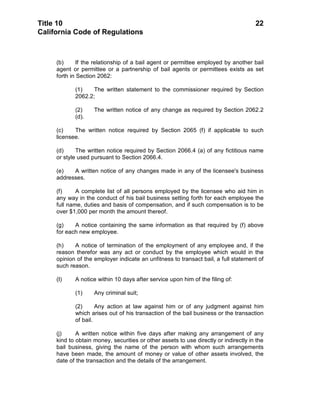 Title 10                                                                              22
California Code of Regulations



     (b)      If the relationship of a bail agent or permittee employed by another bail
     agent or permittee or a partnership of bail agents or permittees exists as set
     forth in Section 2062:

            (1)    The written statement to the commissioner required by Section
            2062.2;

            (2)     The written notice of any change as required by Section 2062.2
            (d).

     (c)    The written notice required by Section 2065 (f) if applicable to such
     licensee.

     (d)     The written notice required by Section 2066.4 (a) of any fictitious name
     or style used pursuant to Section 2066.4.

     (e)   A written notice of any changes made in any of the licensee's business
     addresses.

     (f)     A complete list of all persons employed by the licensee who aid him in
     any way in the conduct of his bail business setting forth for each employee the
     full name, duties and basis of compensation, and if such compensation is to be
     over $1,000 per month the amount thereof.

     (g)    A notice containing the same information as that required by (f) above
     for each new employee.

     (h)    A notice of termination of the employment of any employee and, if the
     reason therefor was any act or conduct by the employee which would in the
     opinion of the employer indicate an unfitness to transact bail, a full statement of
     such reason.

     (I)    A notice within 10 days after service upon him of the filing of:

            (1)     Any criminal suit;

            (2)      Any action at law against him or of any judgment against him
            which arises out of his transaction of the bail business or the transaction
            of bail.

     (j)     A written notice within five days after making any arrangement of any
     kind to obtain money, securities or other assets to use directly or indirectly in the
     bail business, giving the name of the person with whom such arrangements
     have been made, the amount of money or value of other assets involved, the
     date of the transaction and the details of the arrangement.
 