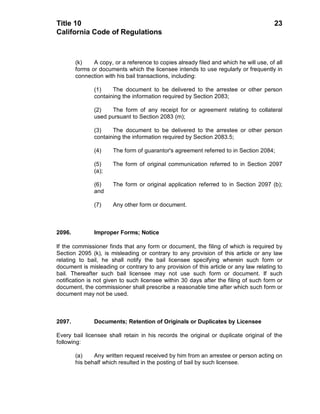 Title 10                                                                               23
California Code of Regulations



        (k)    A copy, or a reference to copies already filed and which he will use, of all
        forms or documents which the licensee intends to use regularly or frequently in
        connection with his bail transactions, including:

               (1)    The document to be delivered to the arrestee or other person
               containing the information required by Section 2083;

               (2)   The form of any receipt for or agreement relating to collateral
               used pursuant to Section 2083 (m);

               (3)    The document to be delivered to the arrestee or other person
               containing the information required by Section 2083.5;

               (4)     The form of guarantor's agreement referred to in Section 2084;

               (5)     The form of original communication referred to in Section 2097
               (a);

               (6)     The form or original application referred to in Section 2097 (b);
               and

               (7)     Any other form or document.



2096.          Improper Forms; Notice

If the commissioner finds that any form or document, the filing of which is required by
Section 2095 (k), is misleading or contrary to any provision of this article or any law
relating to bail, he shall notify the bail licensee specifying wherein such form or
document is misleading or contrary to any provision of this article or any law relating to
bail. Thereafter such bail licensee may not use such form or document. If such
notification is not given to such licensee within 30 days after the filing of such form or
document, the commissioner shall prescribe a reasonable time after which such form or
document may not be used.



2097.          Documents; Retention of Originals or Duplicates by Licensee

Every bail licensee shall retain in his records the original or duplicate original of the
following:

        (a)    Any written request received by him from an arrestee or person acting on
        his behalf which resulted in the posting of bail by such licensee.
 