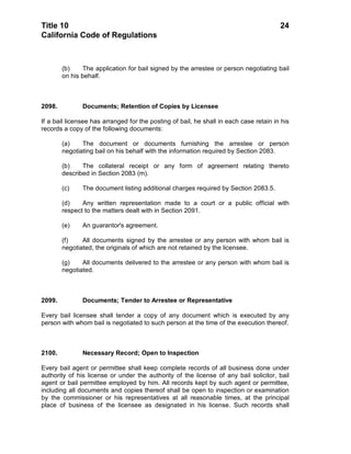 Title 10                                                                                24
California Code of Regulations



        (b)    The application for bail signed by the arrestee or person negotiating bail
        on his behalf.



2098.          Documents; Retention of Copies by Licensee

If a bail licensee has arranged for the posting of bail, he shall in each case retain in his
records a copy of the following documents:

        (a)    The document or documents furnishing the arrestee or person
        negotiating bail on his behalf with the information required by Section 2083.

        (b)    The collateral receipt or any form of agreement relating thereto
        described in Section 2083 (m).

        (c)    The document listing additional charges required by Section 2083.5.

        (d)    Any written representation made to a court or a public official with
        respect to the matters dealt with in Section 2091.

        (e)    An guarantor's agreement.

        (f)    All documents signed by the arrestee or any person with whom bail is
        negotiated, the originals of which are not retained by the licensee.

        (g)    All documents delivered to the arrestee or any person with whom bail is
        negotiated.



2099.          Documents; Tender to Arrestee or Representative

Every bail licensee shall tender a copy of any document which is executed by any
person with whom bail is negotiated to such person at the time of the execution thereof.



2100.          Necessary Record; Open to Inspection

Every bail agent or permittee shall keep complete records of all business done under
authority of his license or under the authority of the license of any bail solicitor, bail
agent or bail permittee employed by him. All records kept by such agent or permittee,
including all documents and copies thereof shall be open to inspection or examination
by the commissioner or his representatives at all reasonable times, at the principal
place of business of the licensee as designated in his license. Such records shall
 