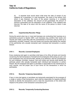 Title 10                                                                             26
California Code of Regulations



        (k)     A separate book record which shall show the date of receipt of any
        collateral as a guarantee in a bail transaction, the name of the person from
        whom it was received, the name of the person receiving it, a complete
        description of the collateral, the amount of bail guaranteed, the amount of
        premium guaranteed and the disposition of the collateral. If the collateral was
        returned, the date of its return and the name of the person to whom it was
        returned.



2101.          Copartnership Records; Filings

During the period when two or more bail licensees are conducting their business as a
partnership pursuant to Section 2061, such licensees may combine their books and
records and make a joint filing with the commissioner of all forms used by them as a
partnership, provided, however, that such books and records shall identify the member
of the partnership who actually transacted each individual bail transaction or portion
thereof.



2101.1.        Records; Licensed Employees

Every employing bail agent or permittee shall keep at his office all books and records
concerning the bail transactions of himself and his employees while acting as such, and
such employees may use all forms filed, directly or by reference, with the commissioner
by such employer; provided, however, that such books and records shall identify the
particular person who actually transacted each individual bail transaction or portion
thereof. But the employed bail agent or permittee is responsible for the maintenance of
such records, and the proper use of such forms for the transactions in which he
participates.



2101.2.        Records; Temporary Associations

If two or more bail agents or permittees are temporarily associated for the purposes of
a single or series of bail transactions, each shall be responsible for keeping sufficient
records to identify the transactions and to meet the requirements of this article with
respect to the portion of the transaction conducted by him.



2101.3.        Records; Temporarily Conducting Business
 