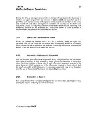Title 10                                                                                 27
California Code of Regulations



During the time a bail agent or permittee is temporarily conducting the business of
another bail agent or permittee as provided in Section 2065 (e), such bail agent or
permittee shall be responsible for the proper entries in and the retention of the books
and records of such other bail agent or permittee but he may use the forms and
documents usually used by the permanent owner of the bail business. Following such
temporary conduct of his business the permanent owner of such business is
responsible for the retention of such books and records.



2102.          Use of Filed Documents and Forms

Except as provided in Sections 2101.1 to 2101.3, inclusive, every bail agent and
permittee shall use the forms and documents filed, directly or by reference, by him with
the commissioner as an individual and shall be individually responsible for the proper
entries in and the retention of all books and records.



2103.          Information; Not Required; Severability

Any bail licensee secure from any person with whom he engaged in a bail transaction
information in addition to that required by these rules or his signature to documents
other than those required by these rules. If such information is secured as a part of the
same document which contains any of the information required by these rules, it shall
be clearly severable and the licensee, in using such document, may, at his discretion,
omit the use of the portion of it which is not required by these rules.



2104.          Destruction of Records

Five years after the final completion of all parts of a bail transaction, a bail licensee may
destroy his records pertaining to such transactions.




c: winword  cbaa  title10
 