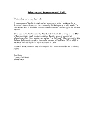 Reinstatement / Reassumption of Liability

What are they and how do they work.

A reassumption of liability is a tool that bail agents use to let the court know that a
defendant’s absence from court was excusable by the Bail Agency. In other words, The
Bail Agent wishes to remain on the bond after the defendant failed to appear and bail was
forfeited.

There are a multitude of reasons why defendants forfeit or fail to show up to court. Most
of these reasons are purely mistakes by getting the dates wrong or some sort of
scheduling conflict. Either way they are rarely a “true forfeiture”. When the court forfeits
the bond Bail Agencies are given six months, pursuant to Penal Code 1305, in which to
rectify the forfeiture by producing the defendant in court.

Most Bail Bond Companies offer reassumptions for a nominal fee or for free to attorney
clients.


Sean Cook
Premiere Bail Bonds
800-662-0056
 