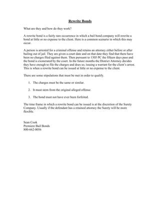 Rewrite Bonds

What are they and how do they work?

A rewrite bond is a fairly rare occurrence in which a bail bond company will rewrite a
bond at little or no expense to the client. Here is a common scenario in which this may
occur.

A person is arrested for a criminal offense and retains an attorney either before or after
bailing out of jail. They are given a court date and on that date they find that there have
been no charges filed against them. Then pursuant to 1305 PC the fifteen days pass and
the bond is exonerated by the court. In the future months the District Attorney decides
they have enough to file the charges and does so, issuing a warrant for the client’s arrest.
This is when a rewrite bond can be issued at little or no expense to the client.

There are some stipulations that must be met in order to qualify.

   1. The charges must be the same or similar.

   2. It must stem from the original alleged offense.

   3. The bond must not have ever been forfeited.

The time frame in which a rewrite bond can be issued is at the discretion of the Surety
Company. Usually if the defendant has a retained attorney the Surety will be more
flexible.


Sean Cook
Premiere Bail Bonds
800-662-0056
 