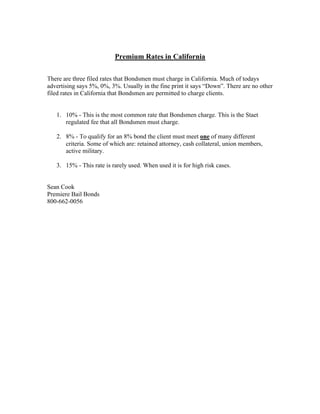Premium Rates in California

There are three filed rates that Bondsmen must charge in California. Much of todays
advertising says 5%, 0%, 3%. Usually in the fine print it says “Down”. There are no other
filed rates in California that Bondsmen are permitted to charge clients.


   1. 10% - This is the most common rate that Bondsmen charge. This is the Staet
      regulated fee that all Bondsmen must charge.

   2. 8% - To qualify for an 8% bond the client must meet one of many different
      criteria. Some of which are: retained attorney, cash collateral, union members,
      active military.

   3. 15% - This rate is rarely used. When used it is for high risk cases.


Sean Cook
Premiere Bail Bonds
800-662-0056
 
