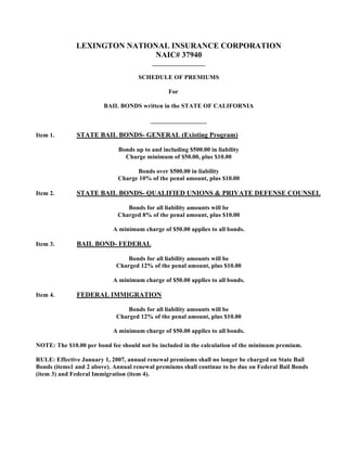 LEXINGTON NATIONAL INSURANCE CORPORATION
                             NAIC# 37940
                                         _________________

                                    SCHEDULE OF PREMIUMS

                                                For

                        BAIL BONDS written in the STATE OF CALIFORNIA

                                         __________________

Item 1.       STATE BAIL BONDS- GENERAL (Existing Program)

                             Bonds up to and including $500.00 in liability
                               Charge minimum of $50.00, plus $10.00

                                   Bonds over $500.00 in liability
                             Charge 10% of the penal amount, plus $10.00

Item 2.       STATE BAIL BONDS- QUALIFIED UNIONS & PRIVATE DEFENSE COUNSEL

                                Bonds for all liability amounts will be
                             Charged 8% of the penal amount, plus $10.00

                           A minimum charge of $50.00 applies to all bonds.

Item 3.       BAIL BOND- FEDERAL

                                Bonds for all liability amounts will be
                            Charged 12% of the penal amount, plus $10.00

                           A minimum charge of $50.00 applies to all bonds.

Item 4.       FEDERAL IMMIGRATION

                                Bonds for all liability amounts will be
                            Charged 12% of the penal amount, plus $10.00

                           A minimum charge of $50.00 applies to all bonds.

NOTE: The $10.00 per bond fee should not be included in the calculation of the minimum premium.

RULE: Effective January 1, 2007, annual renewal premiums shall no longer be charged on State Bail
Bonds (items1 and 2 above). Annual renewal premiums shall continue to be due on Federal Bail Bonds
(item 3) and Federal Immigration (item 4).
 