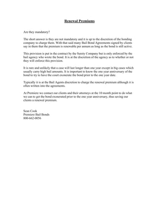 Renewal Premiums

Are they mandatory?

The short answer is they are not mandatory and it is up to the discretion of the bonding
company to charge them. With that said many Bail Bond Agreements signed by clients
say in them that the premium is renewable per annum as long as the bond is still active.

This provision is put in the contract by the Surety Company but is only enforced by the
bail agency who wrote the bond. It is at the discretion of the agency as to whether or not
they will enforce this provision.

It is rare and unlikely that a case will last longer than one year except in big cases which
usually carry high bail amounts. It is important to know the one year anniversary of the
bond to try to have the court exonerate the bond prior to the one year date.

Typically it is at the Bail Agents discretion to charge the renewal premium although it is
often written into the agreements.

At Premiere we contact our clients and their attorneys at the 10 month point to do what
we can to get the bond exonerated prior to the one year anniversary, thus saving our
clients a renewal premium.


Sean Cook
Premiere Bail Bonds
800-662-0056
 