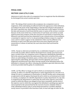 PENAL	
  CODE	
  	
  
SECTION	
  1268-­1276.5	
  1268.	
  	
  	
  
Admission	
  to	
  bail	
  is	
  the	
  order	
  of	
  a	
  competent	
  Court	
  or	
  magistrate	
  that	
  the	
  defendant	
  
be	
  discharged	
  from	
  actual	
  custody	
  upon	
  bail.	
  

	
  

1269.	
  	
  The	
  taking	
  of	
  bail	
  consists	
  in	
  the	
  acceptance,	
  by	
  a	
  competent	
  court	
  or	
  
magistrate,	
  of	
  the	
  undertaking	
  of	
  sufficient	
  bail	
  for	
  the	
  appearance	
  of	
  the	
  defendant,	
  
according	
  to	
  the	
  terms	
  of	
  the	
  undertaking,	
  or	
  that	
  the	
  bail	
  will	
  pay	
  to	
  the	
  people	
  of	
  
this	
  state	
  a	
  specified	
  sum.	
  Upon	
  filing,	
  the	
  clerk	
  shall	
  enter	
  in	
  the	
  register	
  of	
  actions	
  
the	
  date	
  and	
  amounts	
  of	
  such	
  bond	
  and	
  the	
  name	
  or	
  names	
  of	
  the	
  surety	
  or	
  sureties	
  
thereon.	
  In	
  the	
  event	
  of	
  the	
  loss	
  or	
  destruction	
  of	
  such	
  bond,	
  such	
  entries	
  so	
  made	
  
shall	
  be	
  prima	
  facie	
  evidence	
  of	
  the	
  due	
  execution	
  of	
  such	
  bond	
  as	
  required	
  by	
  law.	
  
Whenever	
  any	
  bail	
  bond	
  has	
  been	
  deposited	
  in	
  any	
  criminal	
  action	
  or	
  proceeding	
  in	
  
a	
  municipal	
  or	
  superior	
  court	
  or	
  in	
  any	
  proceeding	
  in	
  habeas	
  corpus	
  in	
  a	
  superior	
  
court,	
  and	
  it	
  is	
  made	
  to	
  appear	
  to	
  the	
  satisfaction	
  of	
  the	
  court	
  by	
  affidavit	
  or	
  by	
  
testimony	
  in	
  open	
  court	
  that	
  more	
  than	
  three	
  years	
  have	
  elapsed	
  since	
  the	
  
exoneration	
  or	
  release	
  of	
  said	
  bail,	
  the	
  court	
  must	
  direct	
  that	
  such	
  bond	
  be	
  
destroyed.	
  

	
  

1269a.	
  	
  Except	
  as	
  otherwise	
  provided	
  by	
  law,	
  no	
  defendant	
  charged	
  in	
  a	
  warrant	
  of	
  
arrest	
  with	
  any	
  public	
  offense	
  shall	
  be	
  discharged	
  from	
  custody	
  upon	
  bail	
  except	
  
upon	
  a	
  written	
  order	
  of	
  a	
  competent	
  court	
  or	
  magistrate	
  admitting	
  the	
  defendant	
  to	
  
bail	
  in	
  the	
  amount	
  specified	
  in	
  the	
  indorsement	
  referred	
  to	
  in	
  Section	
  815a,	
  and	
  
where	
  an	
  undertaking	
  is	
  furnished,	
  upon	
  a	
  written	
  order	
  of	
  such	
  court	
  or	
  magistrate	
  
approving	
  the	
  undertaking.	
  All	
  such	
  orders	
  must	
  be	
  signed	
  by	
  such	
  court	
  or	
  
magistrate	
  and	
  delivered	
  to	
  the	
  officer	
  having	
  custody	
  of	
  the	
  defendant	
  before	
  the	
  
defendant	
  is	
  released.	
  Any	
  officer	
  releasing	
  any	
  defendant	
  upon	
  bail	
  otherwise	
  than	
  
as	
  herein	
  provided	
  shall	
  be	
  guilty	
  of	
  a	
  misdemeanor.	
  

	
  

1269b.	
  	
  (a)	
  The	
  officer	
  in	
  charge	
  of	
  a	
  jail	
  in	
  which	
  an	
  arrested	
  person	
  is	
  held	
  in	
  
custody,	
  an	
  officer	
  of	
  a	
  sheriff's	
  department	
  or	
  police	
  department	
  of	
  a	
  city	
  who	
  is	
  in	
  
charge	
  of	
  a	
  jail	
  or	
  is	
  employed	
  at	
  a	
  fixed	
  police	
  or	
  sheriff's	
  facility	
  and	
  is	
  acting	
  under	
  
an	
  agreement	
  with	
  the	
  agency	
  that	
  keeps	
  the	
  jail	
  in	
  which	
  an	
  arrested	
  person	
  is	
  held	
  
in	
  custody,	
  an	
  employee	
  of	
  a	
  sheriff's	
  department	
  or	
  police	
  department	
  of	
  a	
  city	
  who	
  
is	
  assigned	
  by	
  the	
  department	
  to	
  collect	
  bail,	
  the	
  clerk	
  of	
  the	
  superior	
  court	
  of	
  the	
  
county	
  in	
  which	
  the	
  offense	
  was	
  alleged	
  to	
  have	
  been	
  committed,	
  and	
  the	
  clerk	
  of	
  
the	
  superior	
  court	
  in	
  which	
  the	
  case	
  against	
  the	
  defendant	
  is	
  pending	
  may	
  approve	
  
and	
  accept	
  bail	
  in	
  the	
  amount	
  fixed	
  by	
  the	
  warrant	
  of	
  arrest,	
  schedule	
  of	
  bail,	
  or	
  
order	
  admitting	
  to	
  bail	
  in	
  cash	
  or	
  surety	
  bond	
  executed	
  by	
  a	
  certified,	
  admitted	
  
surety	
  insurer	
  as	
  provided	
  in	
  the	
  Insurance	
  Code,	
  to	
  issue	
  and	
  sign	
  an	
  order	
  for	
  the	
  
 