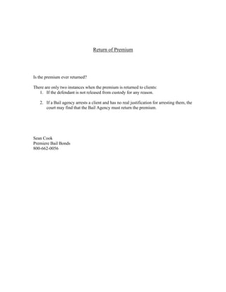 Return of Premium




Is the premium ever returned?

There are only two instances when the premium is returned to clients:
   1. If the defendant is not released from custody for any reason.

   2. If a Bail agency arrests a client and has no real justification for arresting them, the
      court may find that the Bail Agency must return the premium.




Sean Cook
Premiere Bail Bonds
800-662-0056
 