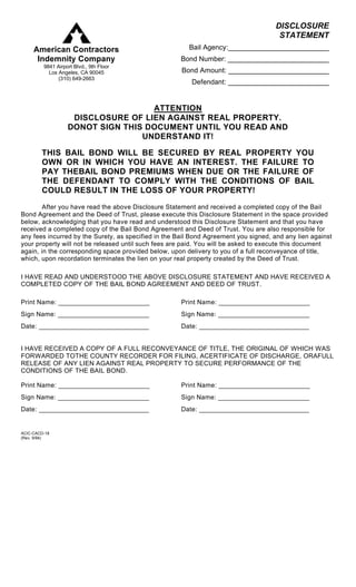 DISCLOSURE
                                                                                       STATEMENT
     American Contractors                               Bail Agency:__________________________
      Indemnity Company                               Bond Number: __________________________
         9841 Airport Blvd., 9th Floor
           Los Angeles, CA 90045                      Bond Amount: __________________________
               (310) 649-2663
                                                         Defendant: __________________________


                                    ATTENTION
                    DISCLOSURE OF LIEN AGAINST REAL PROPERTY.
                   DONOT SIGN THIS DOCUMENT UNTIL YOU READ AND
                                  UNDERSTAND IT!

        THIS BAIL BOND WILL BE SECURED BY REAL PROPERTY YOU
        OWN OR IN WHICH YOU HAVE AN INTEREST. THE FAILURE TO
        PAY THEBAIL BOND PREMIUMS WHEN DUE OR THE FAILURE OF
        THE DEFENDANT TO COMPLY WITH THE CONDITIONS OF BAIL
        COULD RESULT IN THE LOSS OF YOUR PROPERTY!

        After you have read the above Disclosure Statement and received a completed copy of the Bail
Bond Agreement and the Deed of Trust, please execute this Disclosure Statement in the space provided
below, acknowledging that you have read and understood this Disclosure Statement and that you have
received a completed copy of the Bail Bond Agreement and Deed of Trust. You are also responsible for
any fees incurred by the Surety, as specified in the Bail Bond Agreement you signed, and any lien against
your property will not be released until such fees are paid. You will be asked to execute this document
again, in the corresponding space provided below, upon delivery to you of a full reconveyance of title,
which, upon recordation terminates the lien on your real property created by the Deed of Trust.

I HAVE READ AND UNDERSTOOD THE ABOVE DISCLOSURE STATEMENT AND HAVE RECEIVED A
COMPLETED COPY OF THE BAIL BOND AGREEMENT AND DEED OF TRUST.

Print Name: _________________________                 Print Name: _________________________
Sign Name: _________________________                  Sign Name: _________________________
Date: ______________________________                  Date: ______________________________


I HAVE RECEIVED A COPY OF A FULL RECONVEYANCE OF TITLE, THE ORIGINAL OF WHICH WAS
FORWARDED TOTHE COUNTY RECORDER FOR FILING, ACERTIFICATE OF DISCHARGE, ORAFULL
RELEASE OF ANY LIEN AGAINST REAL PROPERTY TO SECURE PERFORMANCE OF THE
CONDITIONS OF THE BAIL BOND.

Print Name: _________________________                 Print Name: _________________________
Sign Name: _________________________                  Sign Name: _________________________
Date: ______________________________                  Date: ______________________________


ACIC-CACD-18
(Rev. 9/94)
 