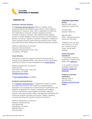 Contact Us                                                                                                         10/18/10 9:57 AM




                                                                                                              Return




                  CONTACT US                                                           CONSUMER ASSISTANCE
                                                                                       Phone
                 Consumer Services Division                                            800-927-HELP (4357)
                                                                                       (Calling from within CA)
                 The Consumer Services Division (CSD) is a member of the
                 Consumer Services and Market Conduct Branch of the California
                                                                                       213-897-8921
                 Department of Insurance (CDI). CSD is responsible for gathering
                                                                                       (Outside California)
                 and responding to consumer inquiries regarding insurance
                 company or producer activities. CSD maintains three separate          800-482-4833
                 bureaus to handle telephone inquiries (Consumer Communications        (TDD - Telecommunication
                 Bureau), as well as, respond to consumer complaints in regards to     Devices for the Deaf)
                 claims handling practices (Claims Services Bureau) and/or rating
                 and underwriting issues (Rating and Underwriting Services Bureau).    Telephone Lines are open
                                                                                       from 8:00 a.m. to 5:00
                 California Department of Insurance                                    p.m. Monday through
                 Consumer Services Division                                            Friday, except state
                 300 South Spring Street, South Tower                                  holidays.
                 Los Angeles, CA 90013
                                                                                       Online Consumer
                 Fraud Division                                                        Assistance
                                                                                       1. For general consumer
                 Information concerning suspected insurance fraud should be
                                                                                       questions or inquiries only,
                 directed to the addresses below. Click here for further information
                                                                                       please click contact us.
                 regarding the types of fraud investigated by the Fraud Division.
                                                                                       2. To submit a consumer
                 California Department of Insurance
                                                                                       complaint, please click
                 Fraud Division
                                                                                       consumer request for
                 9342 Tech Center Drive, Suite 100
                                                                                       assistance.
                 Sacramento, CA 95826
                 fraud@insurance.ca.gov
                                                                                       Producer Licensing
                 A list of regional offices is available.                              Assistance
                                                                                       800-967-9331 or
                                                                                       916-322-3555
                 Producer Licensing Bureau
                                                                                       Producer Licensing E-mail
                 The Producer Licensing Bureau is assigned the mission to protect      Inquiry
                 the public from economic loss caused by misrepresentation,
                 dishonesty and incompetence by determining the qualifications and
                 eligibility of applicants for licenses; maintaining and updating
                 records of all licenses issued including information regarding
                 licensee continuing education status; and approves prelicensing and
                 continuing education providers and courses. Matters regarding
                 insurance licensing and education should be directed to:

                 California Department of Insurance
                 Producer Licensing Bureau
                 320 Capitol Mall
                 Sacramento, CA 95814
                 800-967-9331 or
                 916-322-3555


http://www.insurance.ca.gov/contact-us/                                                                                  Page 1 of 2
 