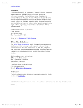 Contact Us                                                                                                               10/18/10 9:57 AM


                 E-mail Inquiry


                 Legal Unit
                 Companies wishing to do business in California, existing companies
                 seeking approval of new products, and those requesting
                 information related to the Public Records Act should direct
                 correspondence to the Legal Division. The Legal Division does not
                 provide legal representation to individual citizens about insurance
                 related matters. If you have questions about consumer protection
                 law, the California insurance code, or other questions involving the
                 legal, judicial, regulatory process that our Department utilizes,
                 please contact:

                 California Department of Insurance
                 Legal Division
                 45 Fremont Street
                 San Francisco, CA 94105

                 Email to the Custodian of Public Records


                 Office of the Ombudsman
                 The Office of the Ombudsman works closely with every division in
                 the Department to ensure prompt responses and exemplary
                 customer service. Inquiries are received by U.S. Mail, telephone,
                 fax, and e-mail. Individuals seeking additional information and/or a
                 review of how the Department has handled their concern should
                 contact:

                 California Department of Insurance
                 Office of the Ombudsman
                 300 Capitol Mall, Suite 1600
                 Sacramento, CA 95814

                 Consumer Phone: (916) 492-3545
                 FAX: (916) 445-6552
                 E-mail: Office of the Ombudsman


                 Webmaster
                 For technical questions or problems regarding this website, please
                 contact our webmaster.



                © 2010 California Department of Insurance   Privacy Policy   ADA Compliance   Site Map   Free Document

                Readers




http://www.insurance.ca.gov/contact-us/                                                                                        Page 2 of 2
 