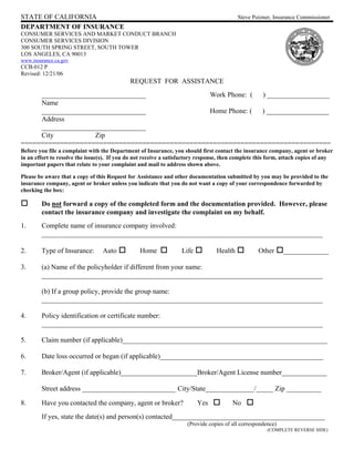 STATE OF CALIFORNIA                                                                       Steve Poizner, Insurance Commissioner
DEPARTMENT OF INSURANCE
CONSUMER SERVICES AND MARKET CONDUCT BRANCH
CONSUMER SERVICES DIVISION
300 SOUTH SPRING STREET, SOUTH TOWER
LOS ANGELES, CA 90013
www.insurance.ca.gov
CCB-012 P
Revised: 12/21/06
                                             REQUEST FOR ASSISTANCE
     ______________________________             Work Phone: ( ) __________________
     Name
     ______________________________             Home Phone: ( ) __________________
     Address
     ______________________________
     City           Zip
===============================================================================
Before you file a complaint with the Department of Insurance, you should first contact the insurance company, agent or broker
in an effort to resolve the issue(s). If you do not receive a satisfactory response, then complete this form, attach copies of any
important papers that relate to your complaint and mail to address shown above.

Please be aware that a copy of this Request for Assistance and other documentation submitted by you may be provided to the
insurance company, agent or broker unless you indicate that you do not want a copy of your correspondence forwarded by
checking the box:

        Do not forward a copy of the completed form and the documentation provided. However, please
        contact the insurance company and investigate the complaint on my behalf.
1.      Complete name of insurance company involved:
        _________________________________________________________________________________

2.      Type of Insurance:        Auto           Home             Life           Health            Other      _____________

3.      (a) Name of the policyholder if different from your name:
        _________________________________________________________________________________

        (b) If a group policy, provide the group name:
        _________________________________________________________________________________

4.      Policy identification or certificate number:
        _________________________________________________________________________________

5.      Claim number (if applicable)___________________________________________________________

6.      Date loss occurred or began (if applicable)_______________________________________________

7.      Broker/Agent (if applicable)______________________Broker/Agent License number_____________

        Street address ___________________________ City/State______________/_____ Zip __________

8.      Have you contacted the company, agent or broker?                 Yes            No
        If yes, state the date(s) and person(s) contacted____________________________________________
                                                                     (Provide copies of all correspondence)
                                                                                                       (COMPLETE REVERSE SIDE)
 