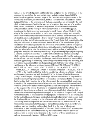 release	
  of	
  the	
  arrested	
  person,	
  and	
  to	
  set	
  a	
  time	
  and	
  place	
  for	
  the	
  appearance	
  of	
  the	
  
arrested	
  person	
  before	
  the	
  appropriate	
  court	
  and	
  give	
  notice	
  thereof.	
  (b)	
  If	
  a	
  
defendant	
  has	
  appeared	
  before	
  a	
  judge	
  of	
  the	
  court	
  on	
  the	
  charge	
  contained	
  in	
  the	
  
complaint,	
  indictment,	
  or	
  information,	
  the	
  bail	
  shall	
  be	
  in	
  the	
  amount	
  fixed	
  by	
  the	
  
judge	
  at	
  the	
  time	
  of	
  the	
  appearance.	
  If	
  that	
  appearance	
  has	
  not	
  been	
  made,	
  the	
  bail	
  
shall	
  be	
  in	
  the	
  amount	
  fixed	
  in	
  the	
  warrant	
  of	
  arrest	
  or,	
  if	
  no	
  warrant	
  of	
  arrest	
  has	
  
been	
  issued,	
  the	
  amount	
  of	
  bail	
  shall	
  be	
  pursuant	
  to	
  the	
  uniform	
  countywide	
  
schedule	
  of	
  bail	
  for	
  the	
  county	
  in	
  which	
  the	
  defendant	
  is	
  required	
  to	
  appear,	
  
previously	
  fixed	
  and	
  approved	
  as	
  provided	
  in	
  subdivisions	
  (c)	
  and	
  (d).	
  (c)	
  It	
  is	
  the	
  
duty	
  of	
  the	
  superior	
  court	
  judges	
  in	
  each	
  county	
  to	
  prepare,	
  adopt,	
  and	
  annually	
  
revise	
  a	
  uniform	
  countywide	
  schedule	
  of	
  bail	
  for	
  all	
  bailable	
  felony	
  offenses	
  and	
  for	
  
all	
  misdemeanor	
  and	
  infraction	
  offenses	
  except	
  Vehicle	
  Code	
  infractions.	
  The	
  
penalty	
  schedule	
  for	
  infraction	
  violations	
  of	
  the	
  Vehicle	
  Code	
  shall	
  be	
  established	
  by	
  
the	
  Judicial	
  Council	
  in	
  accordance	
  with	
  Section	
  40310	
  of	
  the	
  Vehicle	
  Code.	
  (d)	
  A	
  
court	
  may,	
  by	
  local	
  rule,	
  prescribe	
  the	
  procedure	
  by	
  which	
  the	
  uniform	
  countywide	
  
schedule	
  of	
  bail	
  is	
  prepared,	
  adopted,	
  and	
  annually	
  revised	
  by	
  the	
  judges.	
  If	
  a	
  court	
  
does	
  not	
  adopt	
  a	
  local	
  rule,	
  the	
  uniform	
  countywide	
  schedule	
  of	
  bail	
  shall	
  be	
  
prepared,	
  adopted,	
  and	
  annually	
  revised	
  by	
  a	
  majority	
  of	
  the	
  judges.	
  (e)	
  In	
  adopting	
  
a	
  uniform	
  countywide	
  schedule	
  of	
  bail	
  for	
  all	
  bailable	
  felony	
  offenses	
  the	
  judges	
  
shall	
  consider	
  the	
  seriousness	
  of	
  the	
  offense	
  charged.	
  In	
  considering	
  the	
  seriousness	
  
of	
  the	
  offense	
  charged	
  the	
  judges	
  shall	
  assign	
  an	
  additional	
  amount	
  of	
  required	
  bail	
  
for	
  each	
  aggravating	
  or	
  enhancing	
  factor	
  chargeable	
  in	
  the	
  complaint,	
  including,	
  but	
  
not	
  limited	
  to,	
  additional	
  bail	
  for	
  charges	
  alleging	
  facts	
  that	
  would	
  bring	
  a	
  person	
  
within	
  any	
  of	
  the	
  following	
  sections:	
  Section	
  667.5,	
  667.51,	
  667.6,	
  667.8,	
  667.85,	
  
667.9,	
  667.10,	
  12022,	
  12022.1,	
  12022.2,	
  12022.3,	
  12022.4,	
  12022.5,	
  12022.53,	
  
12022.6,	
  12022.7,	
  12022.8,	
  or	
  12022.9	
  of	
  this	
  code,	
  or	
  Section	
  11356.5,	
  11370.2,	
  or	
  
11370.4	
  of	
  the	
  Health	
  and	
  Safety	
  Code.	
  In	
  considering	
  offenses	
  in	
  which	
  a	
  violation	
  
of	
  Chapter	
  6	
  (commencing	
  with	
  Section	
  11350)	
  of	
  Division	
  10	
  of	
  the	
  Health	
  and	
  
Safety	
  Code	
  is	
  alleged,	
  the	
  judge	
  shall	
  assign	
  an	
  additional	
  amount	
  of	
  required	
  bail	
  
for	
  offenses	
  involving	
  large	
  quantities	
  of	
  controlled	
  substances.	
  (f)	
  The	
  countywide	
  
bail	
  schedule	
  shall	
  contain	
  a	
  list	
  of	
  the	
  offenses	
  and	
  the	
  amounts	
  of	
  bail	
  applicable	
  
for	
  each	
  as	
  the	
  judges	
  determine	
  to	
  be	
  appropriate.	
  If	
  the	
  schedule	
  does	
  not	
  list	
  all	
  
offenses	
  specifically,	
  it	
  shall	
  contain	
  a	
  general	
  clause	
  for	
  designated	
  amounts	
  of	
  bail	
  
as	
  the	
  judges	
  of	
  the	
  county	
  determine	
  to	
  be	
  appropriate	
  for	
  all	
  the	
  offenses	
  not	
  
specifically	
  listed	
  in	
  the	
  schedule.	
  A	
  copy	
  of	
  the	
  countywide	
  bail	
  schedule	
  shall	
  be	
  
sent	
  to	
  the	
  officer	
  in	
  charge	
  of	
  the	
  county	
  jail,	
  to	
  the	
  officer	
  in	
  charge	
  of	
  each	
  city	
  jail	
  
within	
  the	
  county,	
  to	
  each	
  superior	
  court	
  judge	
  and	
  commissioner	
  in	
  the	
  county,	
  and	
  
to	
  the	
  Judicial	
  Council.	
  (g)	
  Upon	
  posting	
  bail,	
  the	
  defendant	
  or	
  arrested	
  person	
  shall	
  
be	
  discharged	
  from	
  custody	
  as	
  to	
  the	
  offense	
  on	
  which	
  the	
  bail	
  is	
  posted.	
  All	
  money	
  
and	
  surety	
  bonds	
  so	
  deposited	
  with	
  an	
  officer	
  authorized	
  to	
  receive	
  bail	
  shall	
  be	
  
transmitted	
  immediately	
  to	
  the	
  judge	
  or	
  clerk	
  of	
  the	
  court	
  by	
  which	
  the	
  order	
  was	
  
made	
  or	
  warrant	
  issued	
  or	
  bail	
  schedule	
  fixed.	
  If,	
  in	
  the	
  case	
  of	
  felonies,	
  an	
  
indictment	
  is	
  filed,	
  the	
  judge	
  or	
  clerk	
  of	
  the	
  court	
  shall	
  transmit	
  all	
  of	
  the	
  money	
  and	
  
surety	
  bonds	
  to	
  the	
  clerk	
  of	
  the	
  court.	
  (h)	
  If	
  a	
  defendant	
  or	
  arrested	
  person	
  so	
  
released	
  fails	
  to	
  appear	
  at	
  the	
  time	
  and	
  in	
  the	
  court	
  so	
  ordered	
  upon	
  his	
  or	
  her	
  
release	
  from	
  custody,	
  Sections	
  1305	
  and	
  1306	
  apply.	
  
 